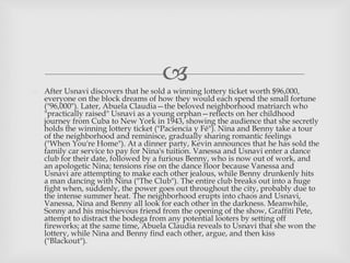  After Usnavi discovers that he sold a winning lottery ticket worth $96,000,
everyone on the block dreams of how they would each spend the small fortune
("96,000"). Later, Abuela Claudia—the beloved neighborhood matriarch who
"practically raised" Usnavi as a young orphan—reflects on her childhood
journey from Cuba to New York in 1943, showing the audience that she secretly
holds the winning lottery ticket ("Paciencia y Fé"). Nina and Benny take a tour
of the neighborhood and reminisce, gradually sharing romantic feelings
("When You're Home"). At a dinner party, Kevin announces that he has sold the
family car service to pay for Nina's tuition. Vanessa and Usnavi enter a dance
club for their date, followed by a furious Benny, who is now out of work, and
an apologetic Nina; tensions rise on the dance floor because Vanessa and
Usnavi are attempting to make each other jealous, while Benny drunkenly hits
a man dancing with Nina ("The Club"). The entire club breaks out into a huge
fight when, suddenly, the power goes out throughout the city, probably due to
the intense summer heat. The neighborhood erupts into chaos and Usnavi,
Vanessa, Nina and Benny all look for each other in the darkness. Meanwhile,
Sonny and his mischievous friend from the opening of the show, Graffiti Pete,
attempt to distract the bodega from any potential looters by setting off
fireworks; at the same time, Abuela Claudia reveals to Usnavi that she won the
lottery, while Nina and Benny find each other, argue, and then kiss
("Blackout").
 