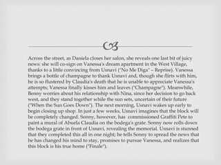 
 Across the street, as Daniela closes her salon, she reveals one last bit of juicy
news: she will co-sign on Vanessa's dream apartment in the West Village,
thanks to a little convincing from Usnavi ("No Me Diga" – Reprise). Vanessa
brings a bottle of champagne to thank Usnavi and, though she flirts with him,
he is so flustered by Claudia's death that he is unable to appreciate Vanessa's
attempts; Vanessa finally kisses him and leaves ("Champagne"). Meanwhile,
Benny worries about his relationship with Nina, since her decision to go back
west, and they stand together while the sun sets, uncertain of their future
("When the Sun Goes Down"). The next morning, Usnavi wakes up early to
begin closing up shop. In just a few weeks, Usnavi imagines that the block will
be completely changed. Sonny, however, has commissioned Graffiti Pete to
paint a mural of Abuela Claudia on the bodega's grate. Sonny now rolls down
the bodega grate in front of Usnavi, revealing the memorial. Usnavi is stunned
that they completed this all in one night; he tells Sonny to spread the news that
he has changed his mind to stay, promises to pursue Vanessa, and realizes that
this block is his true home ("Finale").
 