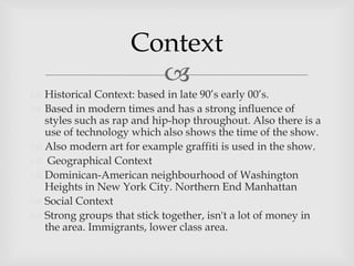 
 Historical Context: based in late 90’s early 00’s.
 Based in modern times and has a strong influence of
styles such as rap and hip-hop throughout. Also there is a
use of technology which also shows the time of the show.
 Also modern art for example graffiti is used in the show.
 Geographical Context
 Dominican-American neighbourhood of Washington
Heights in New York City. Northern End Manhattan
 Social Context
 Strong groups that stick together, isn't a lot of money in
the area. Immigrants, lower class area.
Context
 