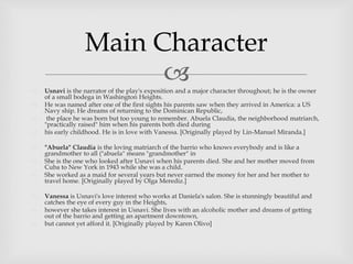  Usnavi is the narrator of the play's exposition and a major character throughout; he is the owner
of a small bodega in Washington Heights.
 He was named after one of the first sights his parents saw when they arrived in America: a US
Navy ship. He dreams of returning to the Dominican Republic,
 the place he was born but too young to remember. Abuela Claudia, the neighborhood matriarch,
"practically raised" him when his parents both died during
 his early childhood. He is in love with Vanessa. [Originally played by Lin-Manuel Miranda.]
 "Abuela" Claudia is the loving matriarch of the barrio who knows everybody and is like a
grandmother to all ("abuela" means "grandmother" in
 She is the one who looked after Usnavi when his parents died. She and her mother moved from
Cuba to New York in 1943 while she was a child.
 She worked as a maid for several years but never earned the money for her and her mother to
travel home. [Originally played by Olga Merediz.]
 Vanessa is Usnavi's love interest who works at Daniela's salon. She is stunningly beautiful and
catches the eye of every guy in the Heights,
 however she takes interest in Usnavi. She lives with an alcoholic mother and dreams of getting
out of the barrio and getting an apartment downtown,
 but cannot yet afford it. [Originally played by Karen Olivo]
Main Character
 