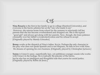  Nina Rosario is the first in her family to go to college (Stanford University), and
everyone in the barrio admires her as the "one who made it out."
 However, she returns home from school for the summer to reluctantly tell her
parents that she has become overburdened and dropped out. She is the typical
 "good girl" and always got along with her parents. Now, though, she loses patience
constantly over her father's overprotectiveness and his refusal to accept
 [Originally played by Mandy Gonzalez]
 Benny works at the dispatch of Nina's father, Kevin. Perhaps the only character in
the play who does not speak Spanish and is not Hispanic, he falls in love with Nina.
 He dreams of opening his own business. [Originally played by Christopher Jackson.]
 Sonny is Usnavi's sassy, superficially lazy, yet ambitious younger cousin who works
with Usnavi in the bodega. He is typically the jokester of the barrio,
 but he also has an intelligent and thoughtful side that yearns for social justice.
[Originally played by Robin de Jesus.]
 