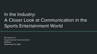 In the Industry:
A Closer Look at Communication in the
Sports Entertainment World
By: Dylan Kirn
Organizational Communication
Madison
September 15, 2016
 