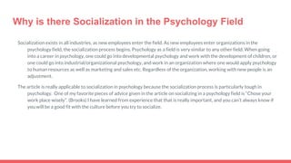 Why is there Socialization in the Psychology Field
Socialization exists in all industries, as new employees enter the field. As new employees enter organizations in the
psychology field, the socialization process begins. Psychology as a field is very similar to any other field. When going
into a career in psychology, one could go into developmental psychology and work with the development of children, or
one could go into industrial/organizational psychology, and work in an organization where one would apply psychology
to human resources as well as marketing and sales etc. Regardless of the organization, working with new people is an
adjustment.
The article is really applicable to socialization in psychology because the socialization process is particularly tough in
psychology. One of my favorite pieces of advice given in the article on socializing in a psychology field is “Chose your
work place wisely”. (Brooks) I have learned from experience that that is really important, and you can’t always know if
you will be a good fit with the culture before you try to socialize.
 