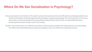 Where Do We See Socialization in Psychology?
We see socialization in all industries. The specific sections that would have the most difficult time socializing would be areas
of clinical psychology, industrial/organizational psychology, and general psychology. This is because these are the areas
where there are the most people with tenure positions who have been there forever. It’s always difficult joining
something that someone has been a part of for so long.
Another reason these areas are so difficult to socialize in is because they are high stress, high demand areas of psychology.
This affects the relationship between supervisor/employee, and in turn affects the socialization process.
 