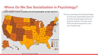 Where Do We See Socialization in Psychology?
(Continued)
Clinical, counseling and school psychology
are the areas of psychology where we
have the most job opportunities for
graduate students. This map shows
where exactly those specific areas
are hiring the most.
 