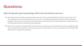Questions:
Does the gender gap in psychology affect the socialization process?
Yes. According to the article Men: a growing minority? many men in the psychology field feel as if their voice isn't here or is
drowned out by the women, because there are so few men in the field. Not only do they feel not heard, but they feel
excluded. They miss out on many of the social events because they all seem to be “girls nights out” etc. Many of the men
had commented that they feel lonely in their profession.
This effect men coming into the organizations because if there are very few men, then they may have fewer people they feel
they can identify with, and they may be the only one with a male perspective. They may also feel less comfortable if the
office they are coming into is all women.
 