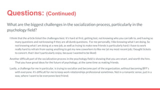 Questions: (Continued)
What are the biggest challenges in the socialization process, particularly in the
psychology field?
I think that the article listed the challenges best. It's hard at first, getting lost, not knowing who you can talk to, and having so
many questions and not knowing if they are all dumb questions. For me personally, I like knowing what I am doing. So
not knowing what I am doing at a new job, as well as trying to make new friends is particularly hard. I have to work
really hard to refrain from saying anything to get my new coworkers to like me (at my most recent job, I bought tickets
to concert, that I don’t particularly enjoy, because I wanted to be liked)
Another difficult part of the socialization process in the psychology field is showing that you are smart, and worth the hire.
That you have great ideas for the future of psychology, at the same time as making friends.
Lastly, a challenge for me in particular, is trying to socialize and become part of the organization, without becoming BFF’s
with everyone. It’s difficult for me to keep work relationships professional sometimes. Not in a romantic sense, just in a
way, where I want to be everyones best friend.
 