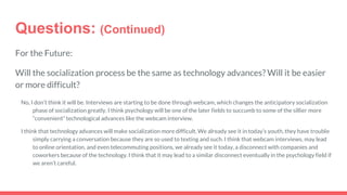 Questions: (Continued)
For the Future:
Will the socialization process be the same as technology advances? Will it be easier
or more difficult?
No, I don’t think it will be. Interviews are starting to be done through webcam, which changes the anticipatory socialization
phase of socialization greatly. I think psychology will be one of the later fields to succumb to some of the sillier more
“convenient” technological advances like the webcam interview.
I think that technology advances will make socialization more difficult. We already see it in today’s youth, they have trouble
simply carrying a conversation because they are so used to texting and such. I think that webcam interviews, may lead
to online orientation, and even telecommuting positions, we already see it today, a disconnect with companies and
coworkers because of the technology. I think that it may lead to a similar disconnect eventually in the psychology field if
we aren’t careful.
 