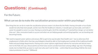 Questions: (Continued)
For the Future:
What can we do to make the socialization process easier within psychology?
One thing that we can do to make the socialization process easier is to diversify the fields. Having a broader array of jobs
would not only help more people, and be more like the healthcare industry, it would open up more jobs, and make it
easier for people to come in as new. Having no seniority gets rid of the mentality of “I worked here longer so I am better
than you”. Also, innovation leads to success and when we are helping people and working together, we are bonding and
becoming friends.
"We need to expand career options and venues, We've got to be way broader than health care." Just as attorneys find
employment in fields other than law, psychologists should be able to find employment outside of the traditional health
fields and psychology departments. Having more career options might boost salaries for everyone and attract more
men to the field, she says. Douce points out that many recent suicides have been among college-age men. Psychology
needs men to help think up ways to reach men who won't ask for help — and to help the psychology field be the most
robust profession it can be.?” (Willyard)
 