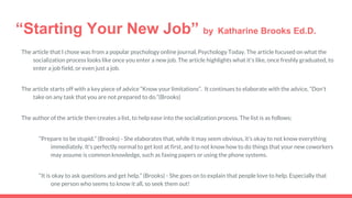 “Starting Your New Job” by Katharine Brooks Ed.D.
The article that I chose was from a popular psychology online journal, Psychology Today. The article focused on what the
socialization process looks like once you enter a new job. The article highlights what it's like, once freshly graduated, to
enter a job field, or even just a job.
The article starts off with a key piece of advice “Know your limitations”. It continues to elaborate with the advice, “Don’t
take on any task that you are not prepared to do.”(Brooks)
The author of the article then creates a list, to help ease into the socialization process. The list is as follows;
“Prepare to be stupid.” (Brooks) - She elaborates that, while it may seem obvious, it’s okay to not know everything
immediately. It’s perfectly normal to get lost at first, and to not know how to do things that your new coworkers
may assume is common knowledge, such as faxing papers or using the phone systems.
“It is okay to ask questions and get help.” (Brooks) - She goes on to explain that people love to help. Especially that
one person who seems to know it all, so seek them out!
 