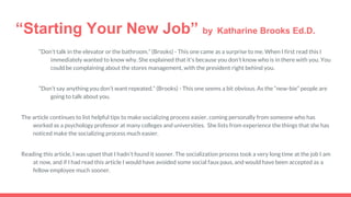 “Starting Your New Job” by Katharine Brooks Ed.D.
“Don’t talk in the elevator or the bathroom.” (Brooks) - This one came as a surprise to me. When I first read this I
immediately wanted to know why. She explained that it's because you don’t know who is in there with you. You
could be complaining about the stores management, with the president right behind you.
“Don’t say anything you don’t want repeated.” (Brooks) - This one seems a bit obvious. As the “new-bie” people are
going to talk about you.
The article continues to list helpful tips to make socializing process easier, coming personally from someone who has
worked as a psychology professor at many colleges and universities. She lists from experience the things that she has
noticed make the socializing process much easier.
Reading this article, I was upset that I hadn’t found it sooner. The socialization process took a very long time at the job I am
at now, and if I had read this article I would have avoided some social faux paus, and would have been accepted as a
fellow employee much sooner.
 