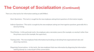 The Concept of Socialization (Continued)
There are a few tactics for information seeking as well (Miller):
Overt Questions - This tactic is sought by the new employee asking direct questions of information targets.
Indirect Questions - This tactic is sought by the new employee asking non interrogative questions, generally this is
done by hinting.
Third Parties - In this particular tactic, the employee asks a secondary source (for example a co worker) rather than
the primary source (for example, the supervisor).
Testing Limits - The new employee finds information by breaking or deviating from organizational rules and
observing reactions.
Disguising Conversations - In this tactic, the new employee finds new information by disguising the information-
seeking attempt as a natural part of the conversation.
 
