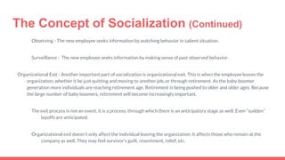 The Concept of Socialization (Continued)
Observing - The new employee seeks information by watching behavior in salient situation.
Surveillance - The new employee seeks information by making sense of past observed behavior.
Organizational Exit - Another important part of socialization is organizational exit. This is when the employee leaves the
organization, whether it be just quitting and moving to another job, or through retirement. As the baby boomer
generation more individuals are reaching retirement age. Retirement is being pushed to older and older ages. Because
the large number of baby boomers, retirement will become increasingly important.
The exit process is not an event, it is a process, through which there is an anticipatory stage as well. Even “sudden”
layoffs are anticipated.
Organizational exit doesn’t only affect the individual leaving the organization. It affects those who remain at the
company as well. They may feel survivor's guilt, resentment, relief, etc.
 