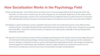 How Socialization Works in the Psychology Field
Online and Socialization - Start Online. Once you find a career in the psychology field, the first thing to do, before the
interview, is to do as much research you can on the company you are interested. Really focus on the values and the
culture of the organization, and see if you can find what frevious employees had to say about the work environment.
This will help loads with the anticipatory socialization phase, and really ease you into the encounter phase. (Miller)
Psychology as a general industry is pretty competitive. Because of this, the socialization process can be difficult when
joining a practice. The people already with the organization tend to be pretty set in their ways, and opinions can quickly
and easily differ. I think this is why the article is so important, the advice given, especially in the psychology field is
absolutely wonderful.
The approach to the socialization process within psychology would depend on the specific section of psychology. Because I
am interested in behavioral psychology, behavioral psychology tends to use a critical approach to the socialization
process, meaning, “socialization is seen as a process through which organizational owners and managers develop and
maintain hegemonic relationships with employees. Research might consider how socialization tactics serve as
instruments of unobtrusive control of processes of emancipation through individualization.
 