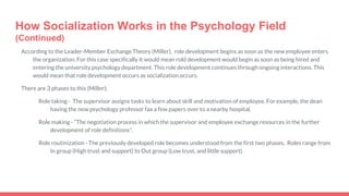 How Socialization Works in the Psychology Field
(Continued)
According to the Leader-Member Exchange Theory (Miller), role development begins as soon as the new employee enters
the organization. For this case specifically it would mean rold development would begin as soon as being hired and
entering the university psychology department. This role development continues through ongoing interactions. This
would mean that role development occurs as socialization occurs.
There are 3 phases to this (Miller);
Role taking - The supervisor assigns tasks to learn about skill and motivation of employee. For example, the dean
having the new psychology professor fax a few papers over to a nearby hospital.
Role making - “The negotiation process in which the supervisor and employee exchange resources in the further
development of role definitions”.
Role routinization - The previously developed role becomes understood from the first two phases. Roles range from
In group (High trust and support) to Out group (Low trust, and little support).
 
