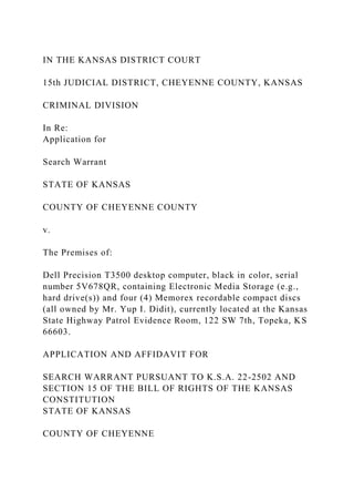 IN THE KANSAS DISTRICT COURT
15th JUDICIAL DISTRICT, CHEYENNE COUNTY, KANSAS
CRIMINAL DIVISION
In Re:
Application for
Search Warrant
STATE OF KANSAS
COUNTY OF CHEYENNE COUNTY
v.
The Premises of:
Dell Precision T3500 desktop computer, black in color, serial
number 5V678QR, containing Electronic Media Storage (e.g.,
hard drive(s)) and four (4) Memorex recordable compact discs
(all owned by Mr. Yup I. Didit), currently located at the Kansas
State Highway Patrol Evidence Room, 122 SW 7th, Topeka, KS
66603.
APPLICATION AND AFFIDAVIT FOR
SEARCH WARRANT PURSUANT TO K.S.A. 22-2502 AND
SECTION 15 OF THE BILL OF RIGHTS OF THE KANSAS
CONSTITUTION
STATE OF KANSAS
COUNTY OF CHEYENNE
 