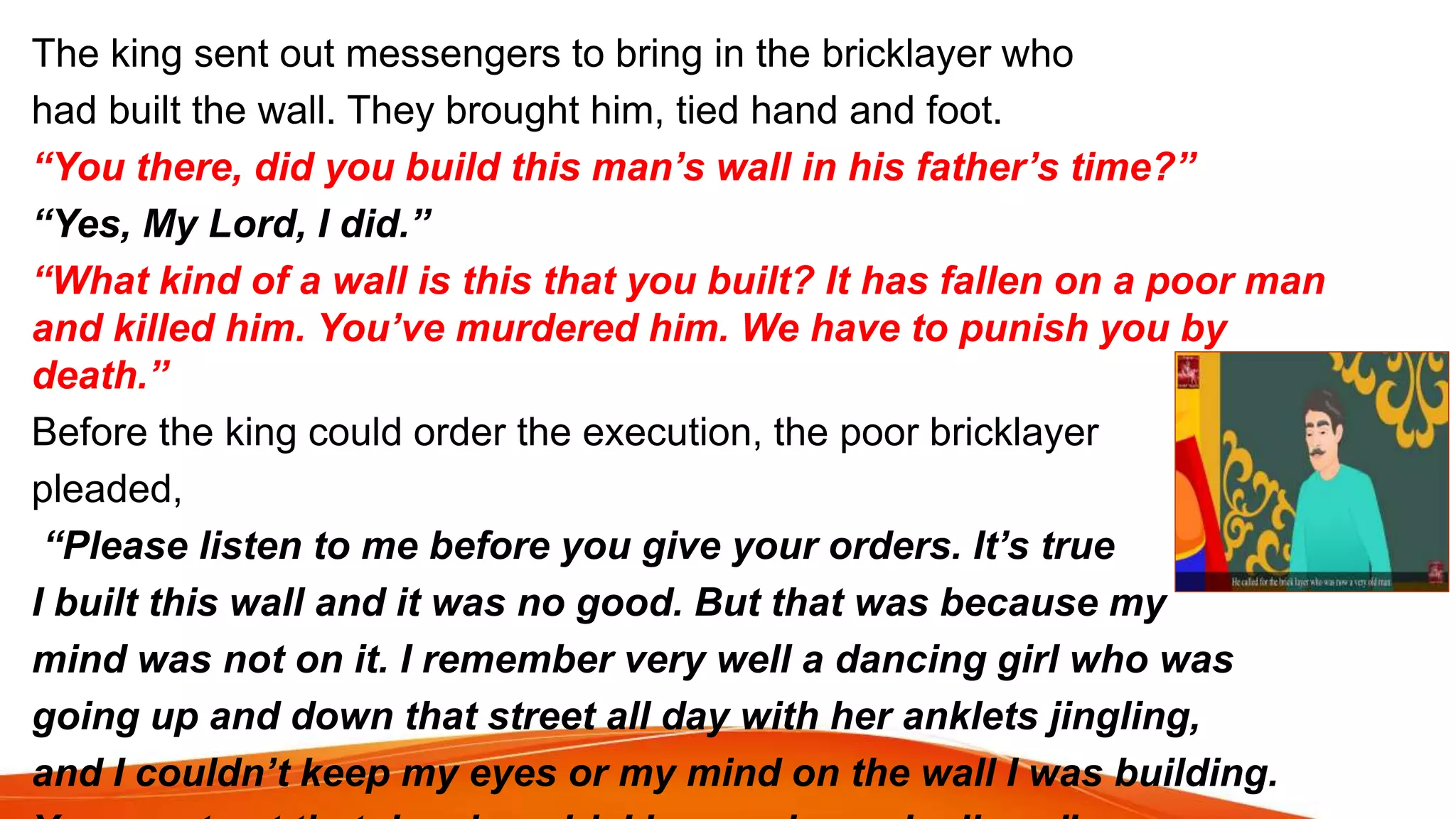 The king sent out messengers to bring in the bricklayer who
had built the wall. They brought him, tied hand and foot.
“You there, did you build this man’s wall in his father’s time?”
“Yes, My Lord, I did.”
“What kind of a wall is this that you built? It has fallen on a poor man
and killed him. You’ve murdered him. We have to punish you by
death.”
Before the king could order the execution, the poor bricklayer
pleaded,
“Please listen to me before you give your orders. It’s true
I built this wall and it was no good. But that was because my
mind was not on it. I remember very well a dancing girl who was
going up and down that street all day with her anklets jingling,
and I couldn’t keep my eyes or my mind on the wall I was building.
 