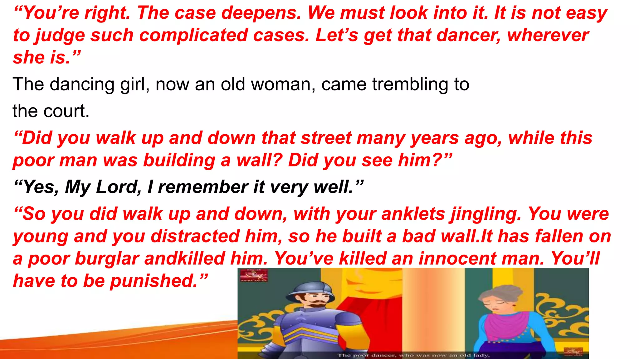 “You’re right. The case deepens. We must look into it. It is not easy
to judge such complicated cases. Let’s get that dancer, wherever
she is.”
The dancing girl, now an old woman, came trembling to
the court.
“Did you walk up and down that street many years ago, while this
poor man was building a wall? Did you see him?”
“Yes, My Lord, I remember it very well.”
“So you did walk up and down, with your anklets jingling. You were
young and you distracted him, so he built a bad wall.It has fallen on
a poor burglar andkilled him. You’ve killed an innocent man. You’ll
have to be punished.”
 