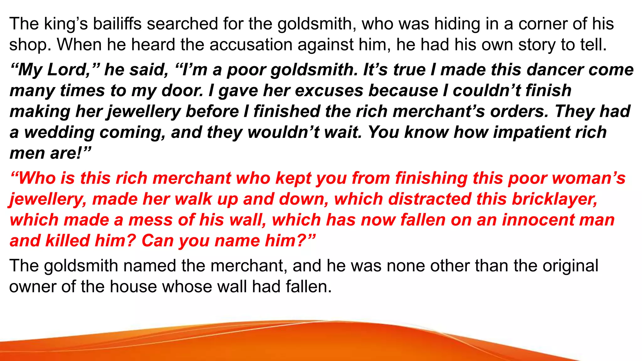 The king’s bailiffs searched for the goldsmith, who was hiding in a corner of his
shop. When he heard the accusation against him, he had his own story to tell.
“My Lord,” he said, “I’m a poor goldsmith. It’s true I made this dancer come
many times to my door. I gave her excuses because I couldn’t finish
making her jewellery before I finished the rich merchant’s orders. They had
a wedding coming, and they wouldn’t wait. You know how impatient rich
men are!”
“Who is this rich merchant who kept you from finishing this poor woman’s
jewellery, made her walk up and down, which distracted this bricklayer,
which made a mess of his wall, which has now fallen on an innocent man
and killed him? Can you name him?”
The goldsmith named the merchant, and he was none other than the original
owner of the house whose wall had fallen.
 