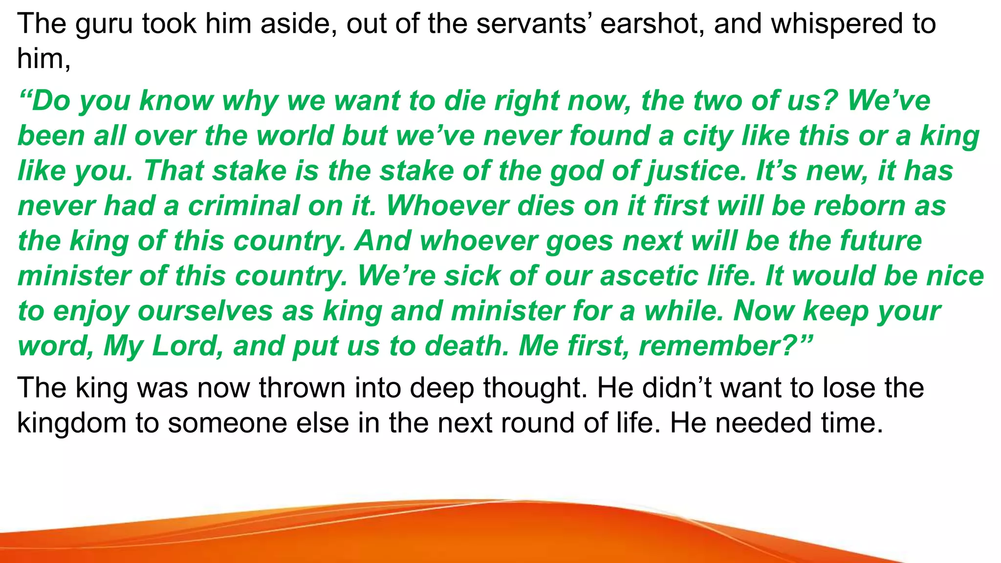 The guru took him aside, out of the servants’ earshot, and whispered to
him,
“Do you know why we want to die right now, the two of us? We’ve
been all over the world but we’ve never found a city like this or a king
like you. That stake is the stake of the god of justice. It’s new, it has
never had a criminal on it. Whoever dies on it first will be reborn as
the king of this country. And whoever goes next will be the future
minister of this country. We’re sick of our ascetic life. It would be nice
to enjoy ourselves as king and minister for a while. Now keep your
word, My Lord, and put us to death. Me first, remember?”
The king was now thrown into deep thought. He didn’t want to lose the
kingdom to someone else in the next round of life. He needed time.
 