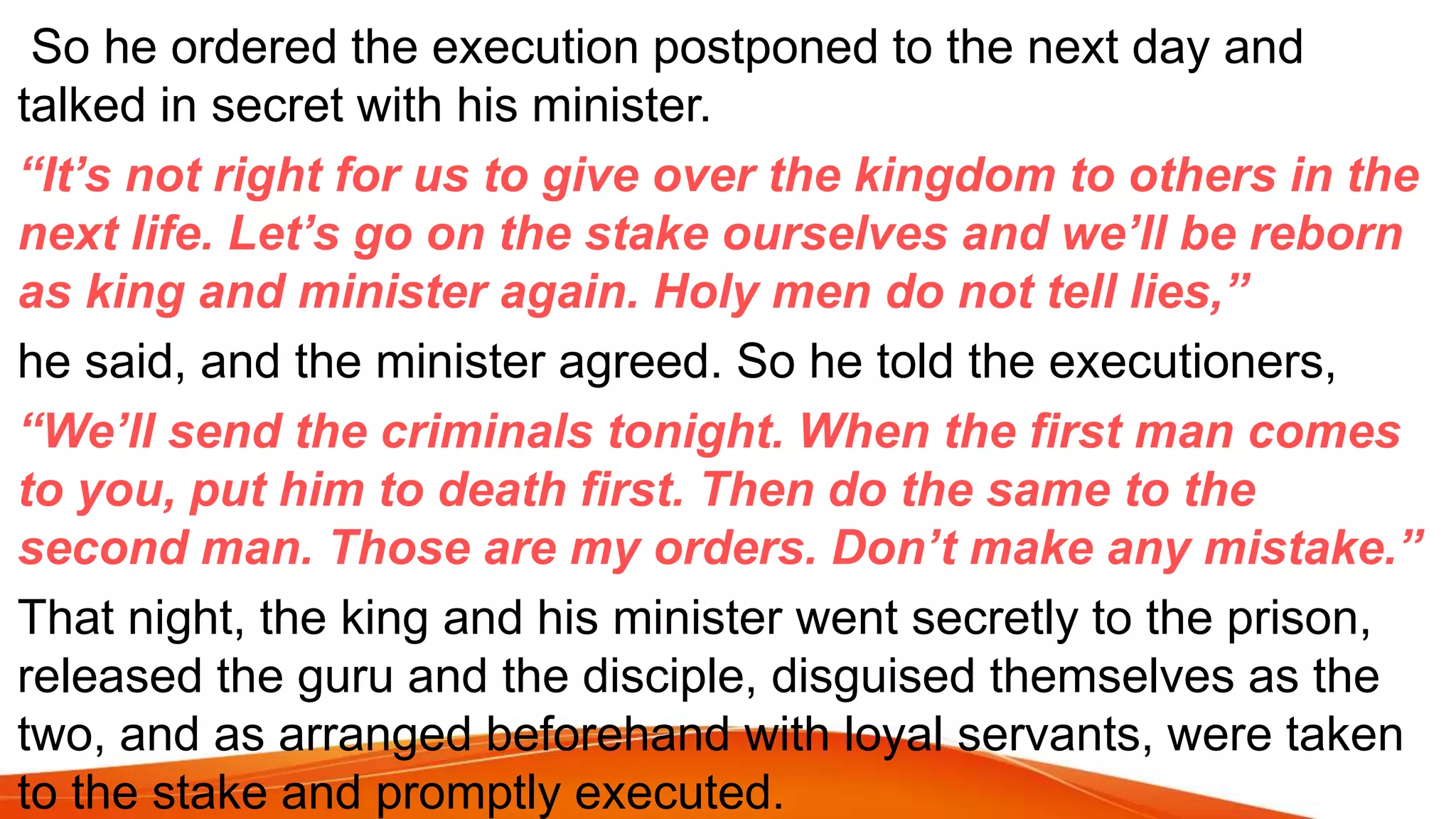So he ordered the execution postponed to the next day and
talked in secret with his minister.
“It’s not right for us to give over the kingdom to others in the
next life. Let’s go on the stake ourselves and we’ll be reborn
as king and minister again. Holy men do not tell lies,”
he said, and the minister agreed. So he told the executioners,
“We’ll send the criminals tonight. When the first man comes
to you, put him to death first. Then do the same to the
second man. Those are my orders. Don’t make any mistake.”
That night, the king and his minister went secretly to the prison,
released the guru and the disciple, disguised themselves as the
two, and as arranged beforehand with loyal servants, were taken
to the stake and promptly executed.
 