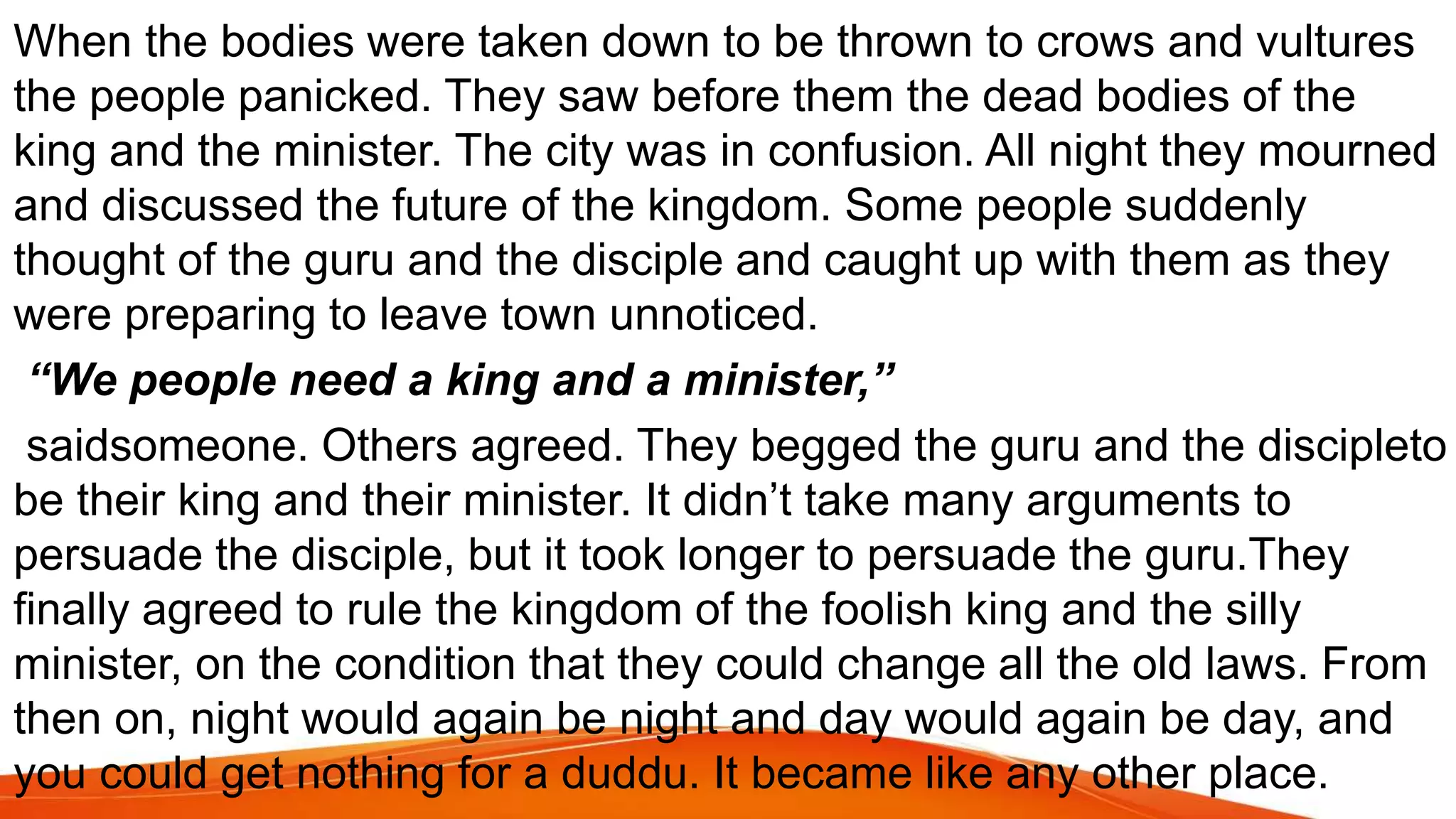 When the bodies were taken down to be thrown to crows and vultures
the people panicked. They saw before them the dead bodies of the
king and the minister. The city was in confusion. All night they mourned
and discussed the future of the kingdom. Some people suddenly
thought of the guru and the disciple and caught up with them as they
were preparing to leave town unnoticed.
“We people need a king and a minister,”
saidsomeone. Others agreed. They begged the guru and the discipleto
be their king and their minister. It didn’t take many arguments to
persuade the disciple, but it took longer to persuade the guru.They
finally agreed to rule the kingdom of the foolish king and the silly
minister, on the condition that they could change all the old laws. From
then on, night would again be night and day would again be day, and
you could get nothing for a duddu. It became like any other place.
 