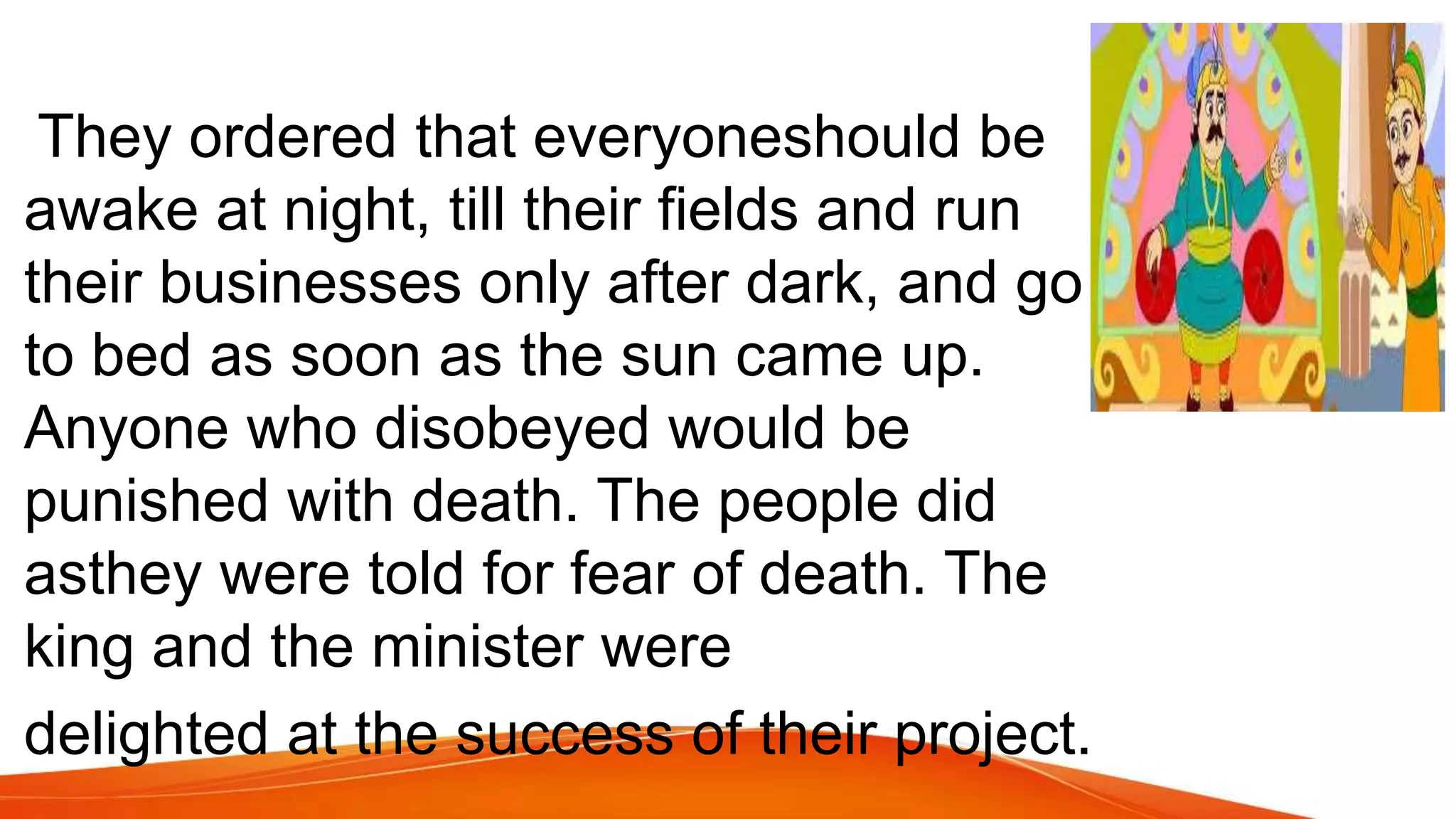 They ordered that everyoneshould be
awake at night, till their fields and run
their businesses only after dark, and go
to bed as soon as the sun came up.
Anyone who disobeyed would be
punished with death. The people did
asthey were told for fear of death. The
king and the minister were
delighted at the success of their project.
 