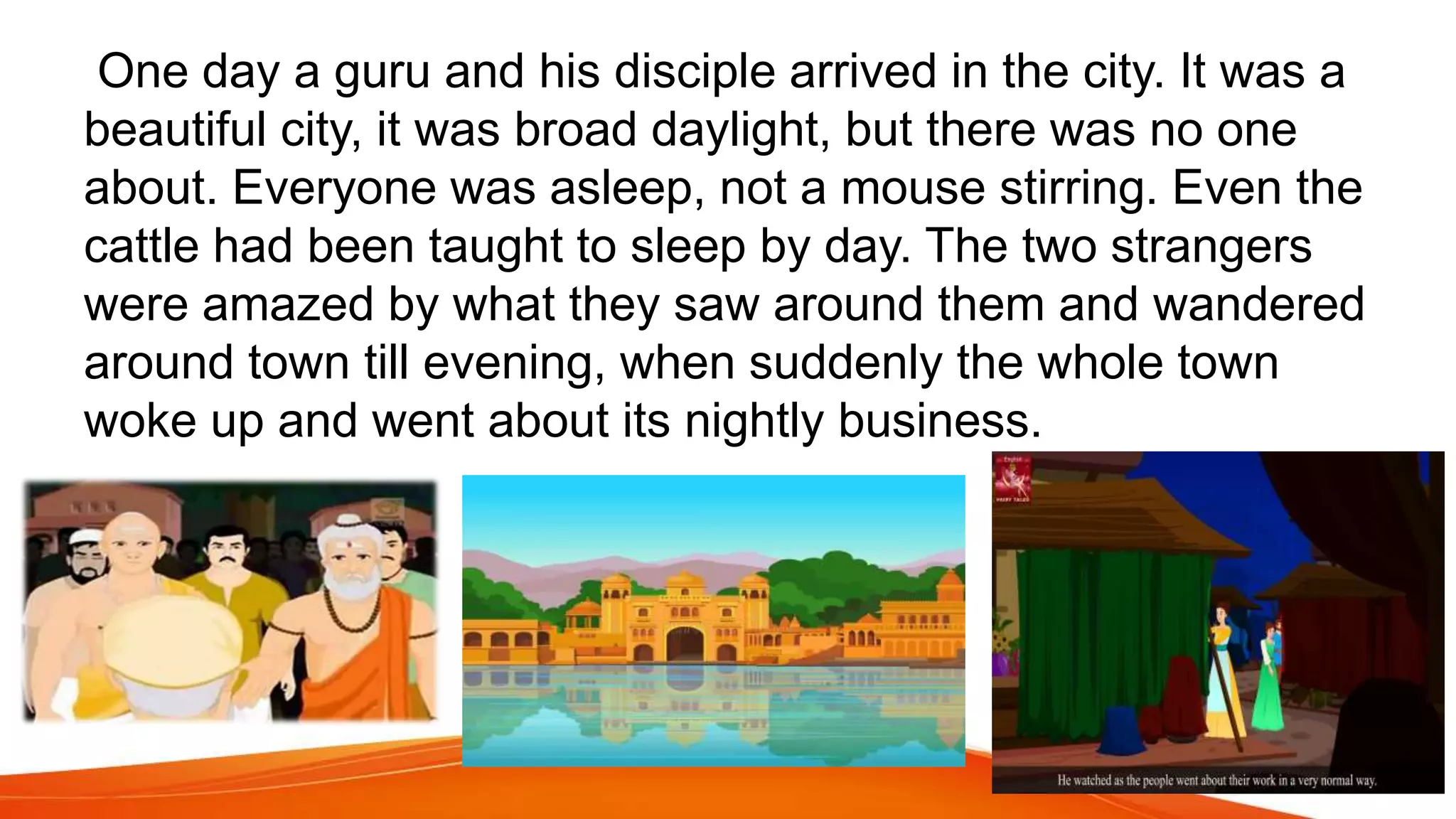 One day a guru and his disciple arrived in the city. It was a
beautiful city, it was broad daylight, but there was no one
about. Everyone was asleep, not a mouse stirring. Even the
cattle had been taught to sleep by day. The two strangers
were amazed by what they saw around them and wandered
around town till evening, when suddenly the whole town
woke up and went about its nightly business.
 
