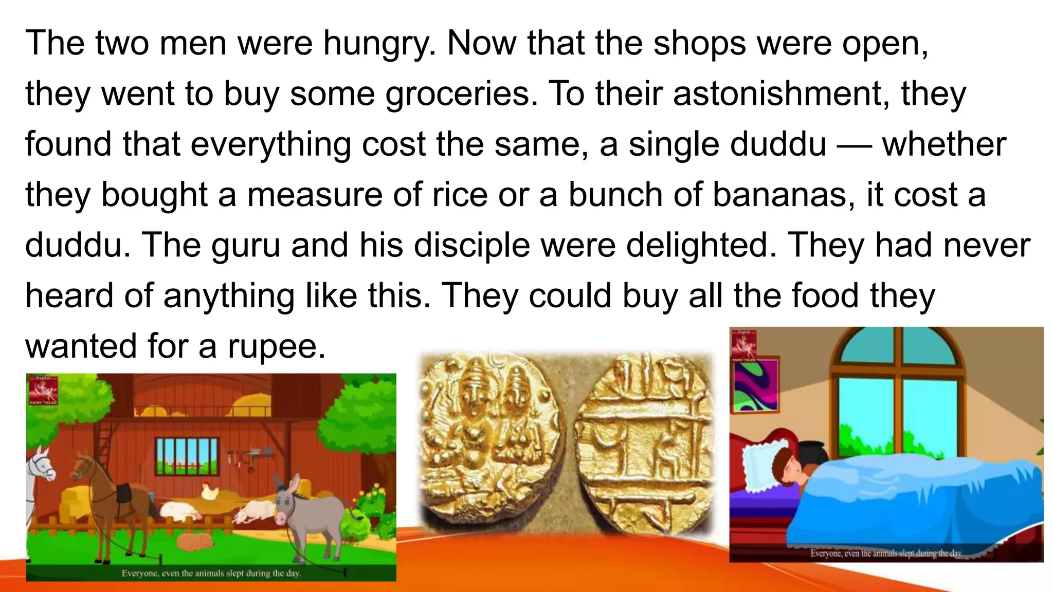 The two men were hungry. Now that the shops were open,
they went to buy some groceries. To their astonishment, they
found that everything cost the same, a single duddu — whether
they bought a measure of rice or a bunch of bananas, it cost a
duddu. The guru and his disciple were delighted. They had never
heard of anything like this. They could buy all the food they
wanted for a rupee.
 