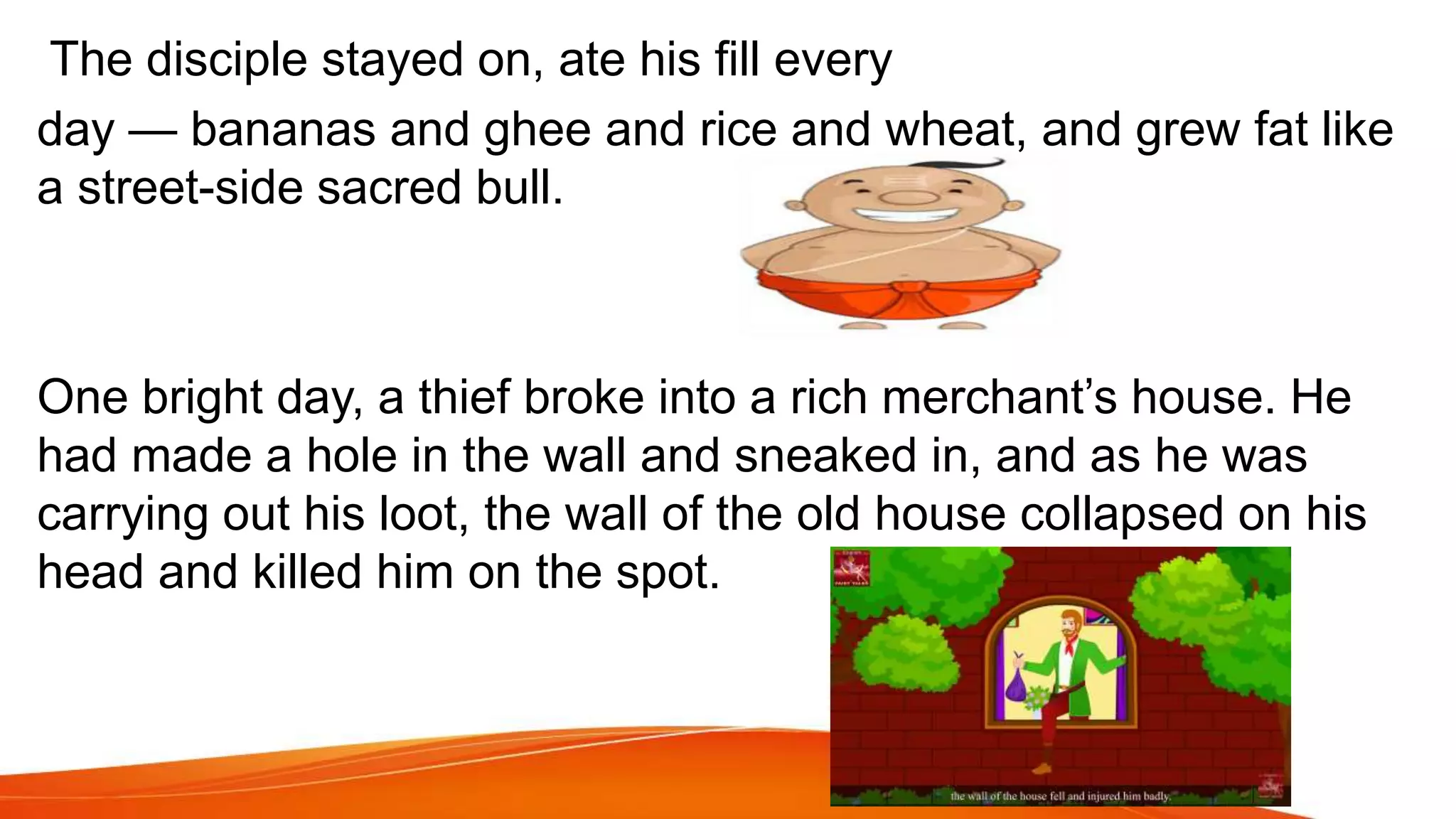 The disciple stayed on, ate his fill every
day — bananas and ghee and rice and wheat, and grew fat like
a street-side sacred bull.
One bright day, a thief broke into a rich merchant’s house. He
had made a hole in the wall and sneaked in, and as he was
carrying out his loot, the wall of the old house collapsed on his
head and killed him on the spot.
 