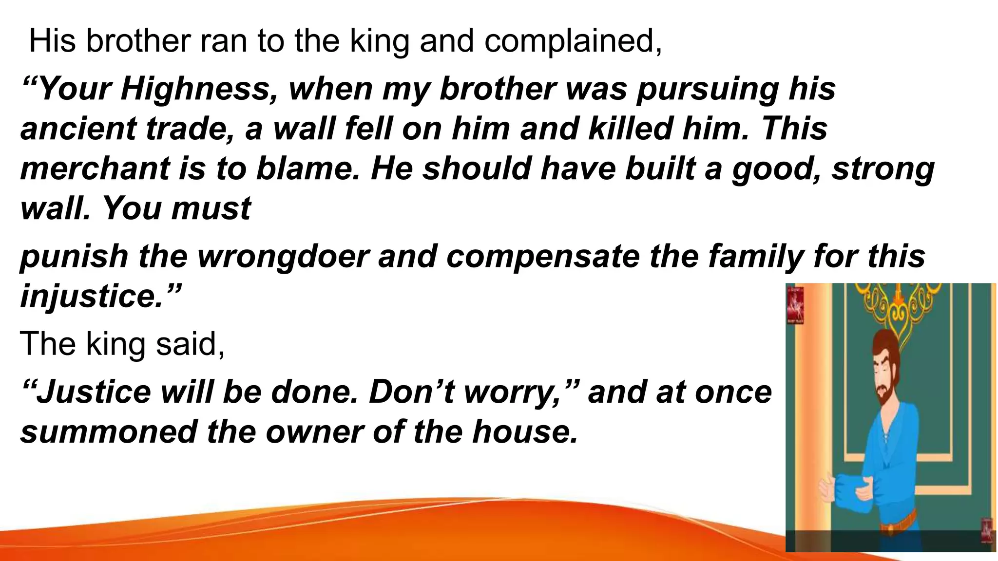 His brother ran to the king and complained,
“Your Highness, when my brother was pursuing his
ancient trade, a wall fell on him and killed him. This
merchant is to blame. He should have built a good, strong
wall. You must
punish the wrongdoer and compensate the family for this
injustice.”
The king said,
“Justice will be done. Don’t worry,” and at once
summoned the owner of the house.
 