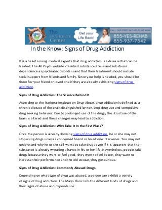 In the Know: Signs of Drug Addiction
It is a belief among medical experts that drug addiction is a disease that can be
treated. The All Psych website classified substance abuse and substance
dependence as psychiatric disorders and that their treatment should include
social support from friends and family. Since your help is needed, you should be
there for your friend or loved one if they are already exhibiting signs of drug
addiction.

Signs of Drug Addiction: The Science Behind It

According to the National Institute on Drug Abuse, drug addiction is defined as a
chronic disease of the brain distinguished by non-stop drug use and compulsive
drug seeking behavior. Due to prolonged use of the drugs, the structure of the
brain is altered and these changes may lead to addiction.

Signs of Drug Addiction: Why Take It In the First Place?

Once the person is already showing signs of drug addiction, he or she may not
stop using drugs unless a concerned friend or loved one intervenes. You may not
understand why he or she still wants to take drugs even if it is apparent that the
substance is already wreaking a havoc in his or her life. Nevertheless, people take
drugs because they want to feel good, they want to feel better, they want to
increase their performance and the old excuse, they got curious.

Signs of Drug Addiction: Commonly Abused Drugs

Depending on what type of drug was abused, a person can exhibit a variety
of signs of drug addiction. The Mayo Clinic lists the different kinds of drugs and
their signs of abuse and dependence:
 
