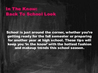 In The Know:
Back To School Look
School is just around the corner, whether you’re
getting ready for the fall semester or preparing
for another year at high school. These tips will
keep you ‘in the know’ with the hottest fashion
and makeup trends this school season.
 