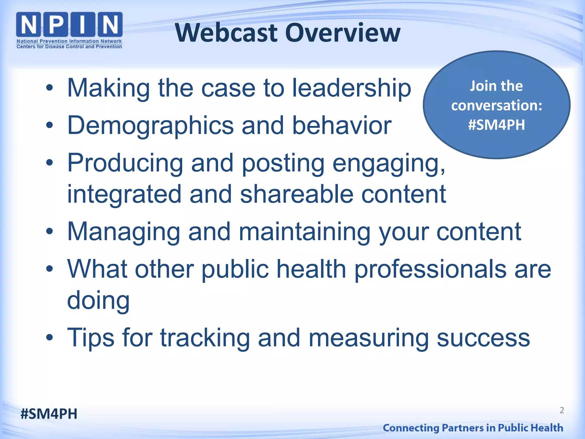 2
Webcast Overview
• Making the case to leadership
• Demographics and behavior
• Producing and posting engaging,
integrated and shareable content
• Managing and maintaining your content
• What other public health professionals are
doing
• Tips for tracking and measuring success
#SM4PH
Join the
conversation:
#SM4PH
 