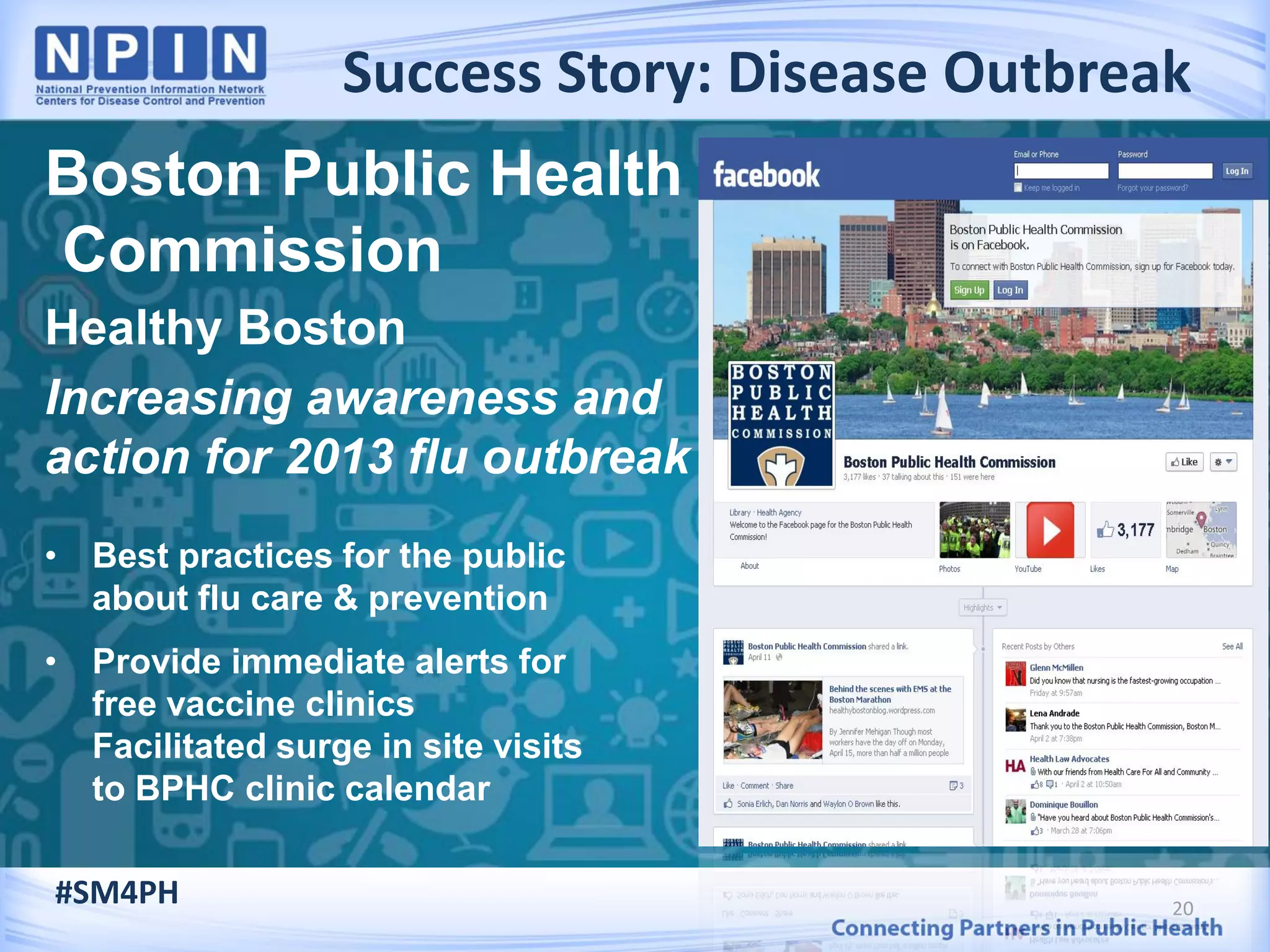 Success Story: Disease Outbreak
20
Boston Public Health
Commission
Healthy Boston
Increasing awareness and
action for 2013 flu outbreak
• Best practices for the public
about flu care & prevention
• Provide immediate alerts for
free vaccine clinics
Facilitated surge in site visits
to BPHC clinic calendar
#SM4PH
 