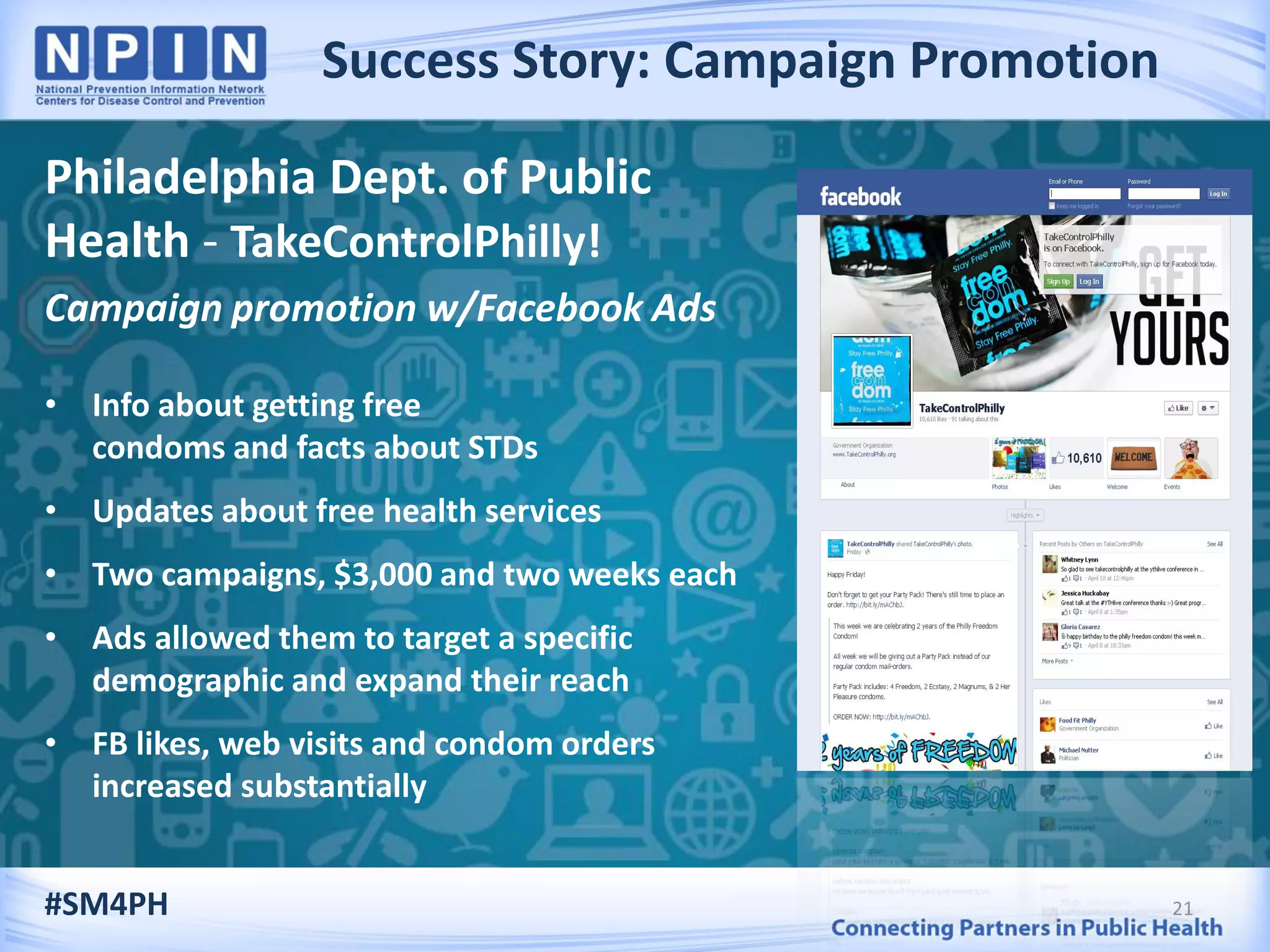 Success Story: Campaign Promotion
21
Philadelphia Dept. of Public
Health - TakeControlPhilly!
Campaign promotion w/Facebook Ads
• Info about getting free
condoms and facts about STDs
• Updates about free health services
• Two campaigns, $3,000 and two weeks each
• Ads allowed them to target a specific
demographic and expand their reach
• FB likes, web visits and condom orders
increased substantially
#SM4PH
 
