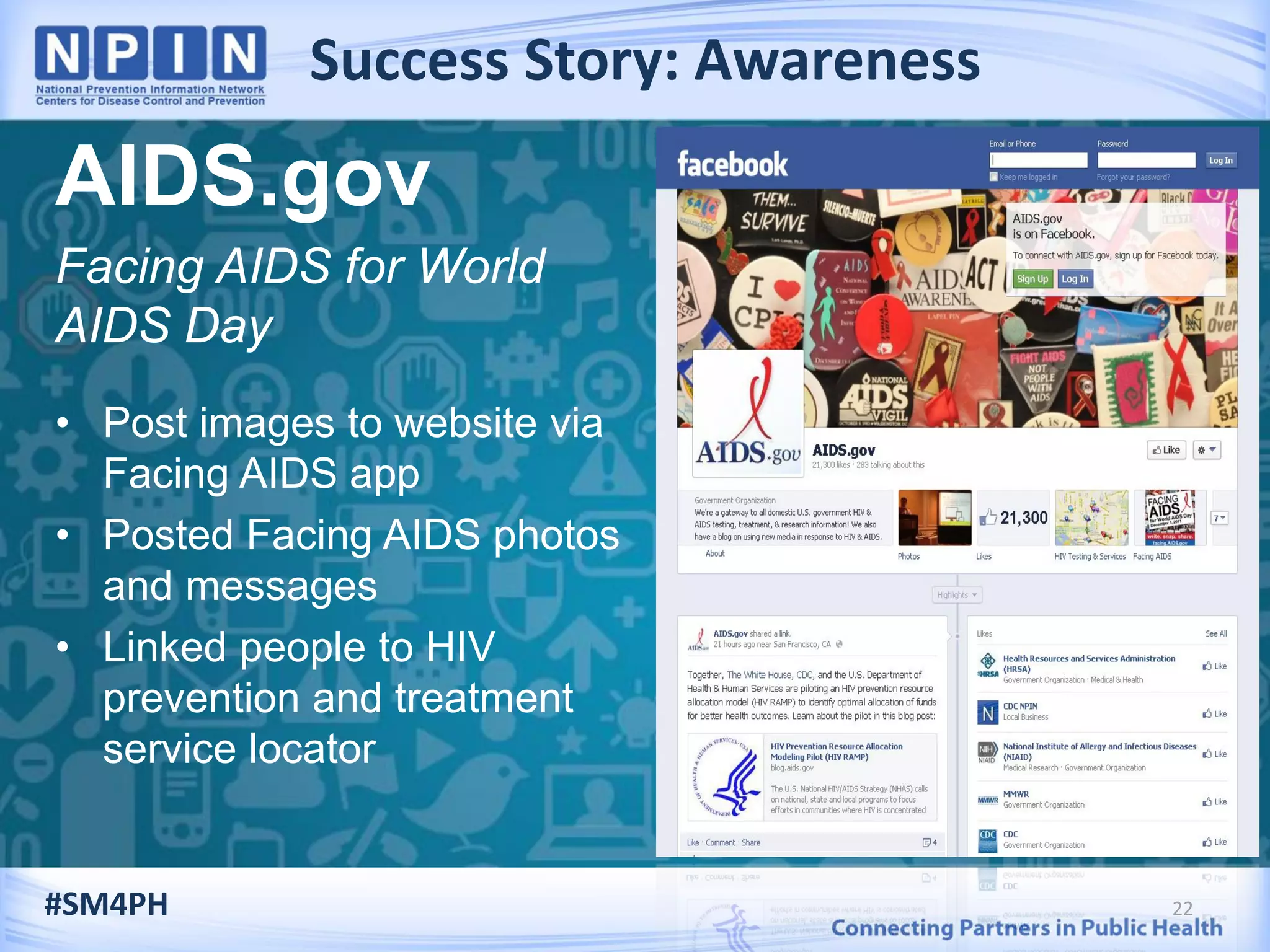 Success Story: Awareness
22
AIDS.gov
Facing AIDS for World
AIDS Day
• Post images to website via
Facing AIDS app
• Posted Facing AIDS photos
and messages
• Linked people to HIV
prevention and treatment
service locator
#SM4PH
 
