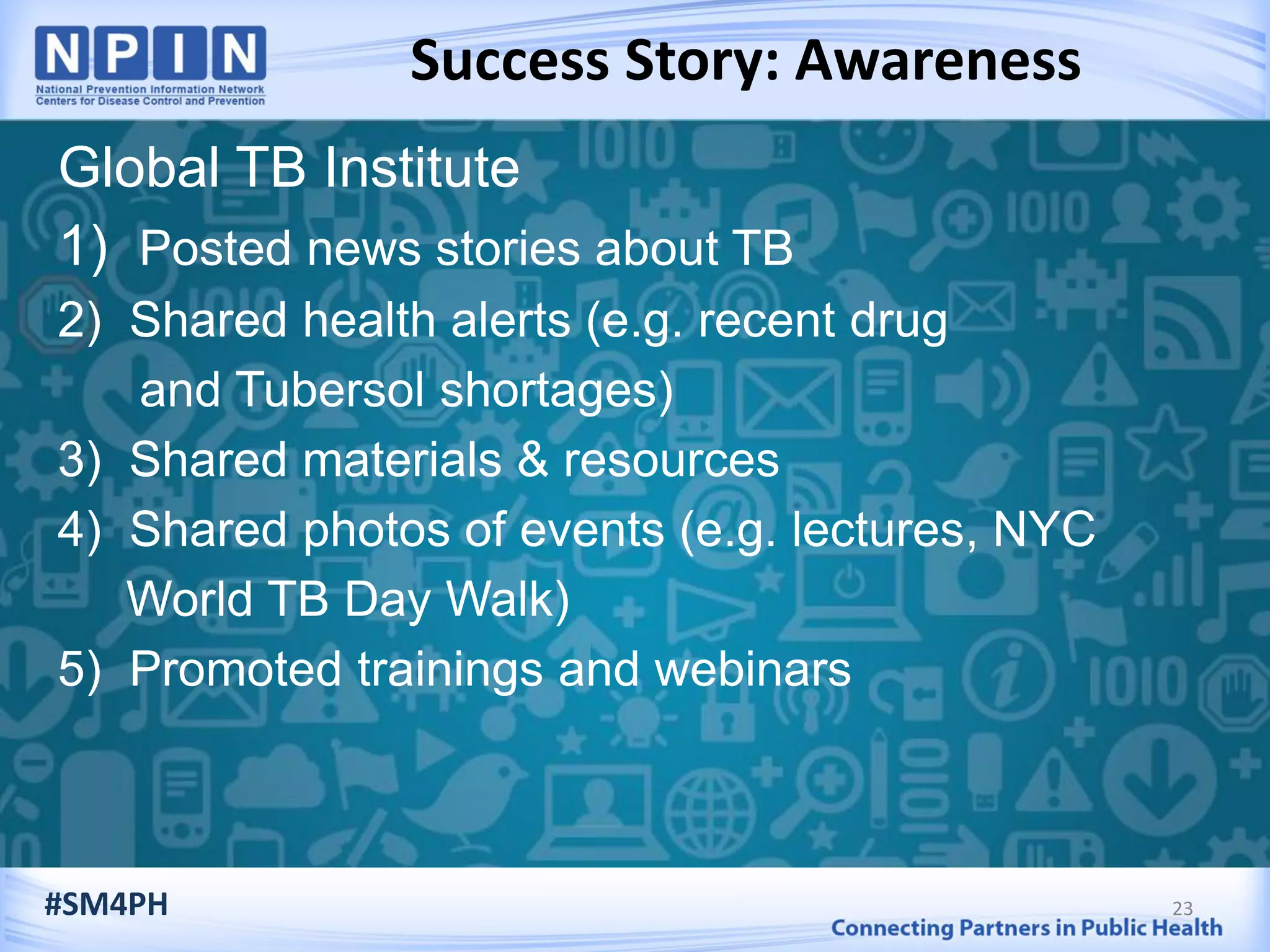 Success Story: Awareness
23
Global TB Institute
1) Posted news stories about TB
2) Shared health alerts (e.g. recent drug
and Tubersol shortages)
3) Shared materials & resources
4) Shared photos of events (e.g. lectures, NYC
World TB Day Walk)
5) Promoted trainings and webinars
#SM4PH
 