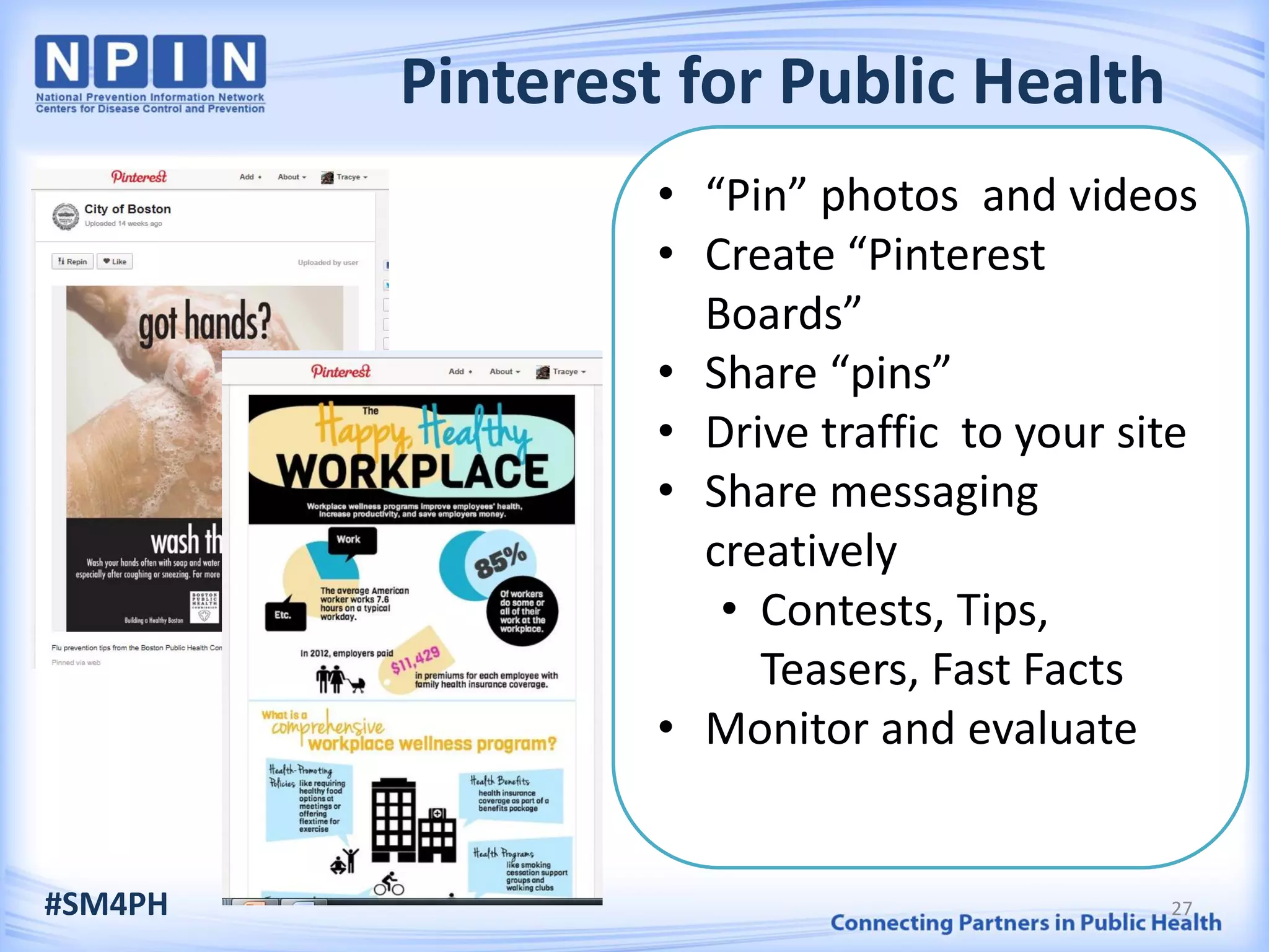Pinterest for Public Health
• “Pin” photos and videos
• Create “Pinterest
Boards”
• Share “pins”
• Drive traffic to your site
• Share messaging
creatively
• Contests, Tips,
Teasers, Fast Facts
• Monitor and evaluate
#SM4PH 27
 
