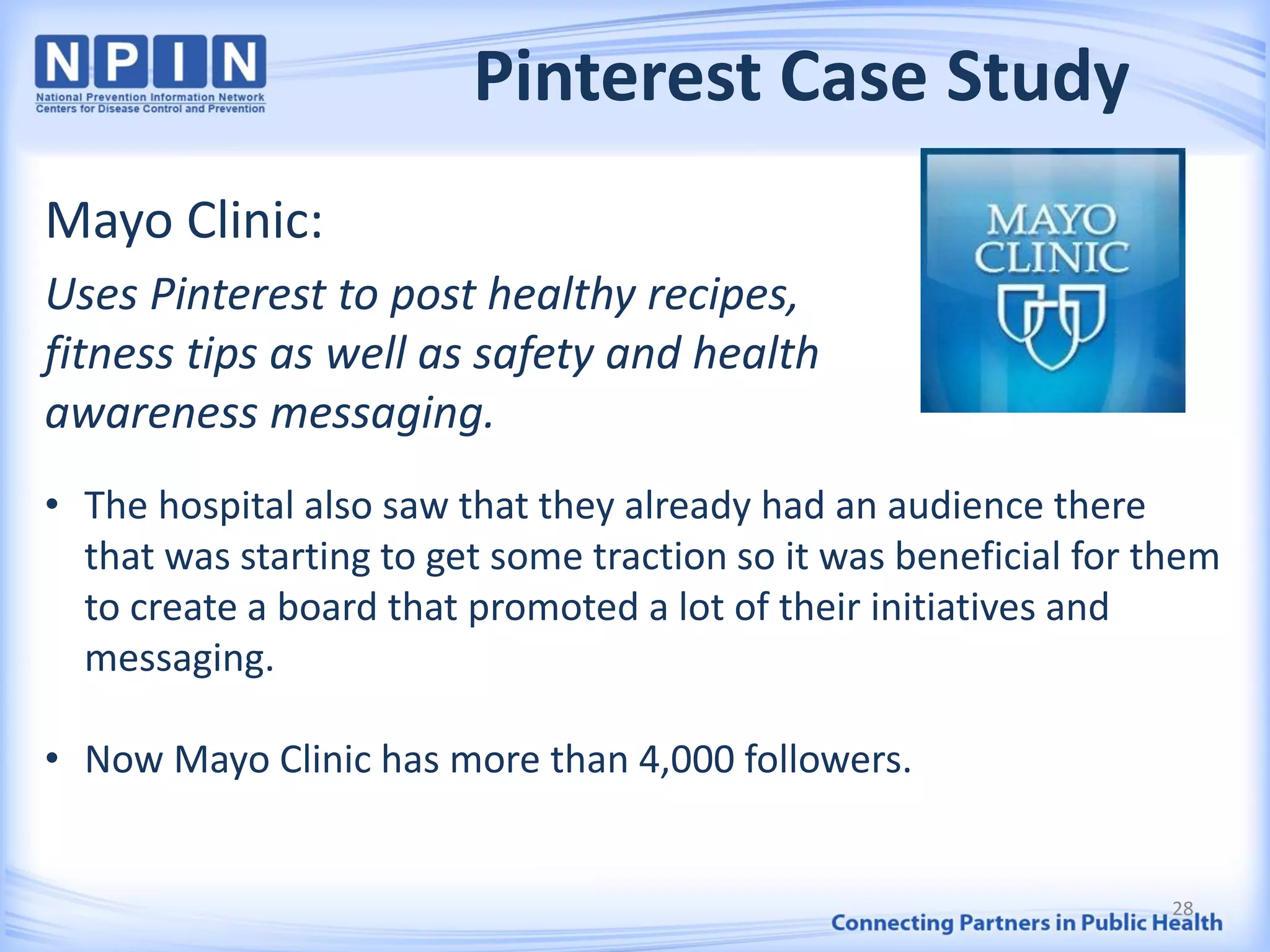 Pinterest Case Study
Mayo Clinic:
Uses Pinterest to post healthy recipes,
fitness tips as well as safety and health
awareness messaging.
• The hospital also saw that they already had an audience there
that was starting to get some traction so it was beneficial for them
to create a board that promoted a lot of their initiatives and
messaging.
• Now Mayo Clinic has more than 4,000 followers.
28
 
