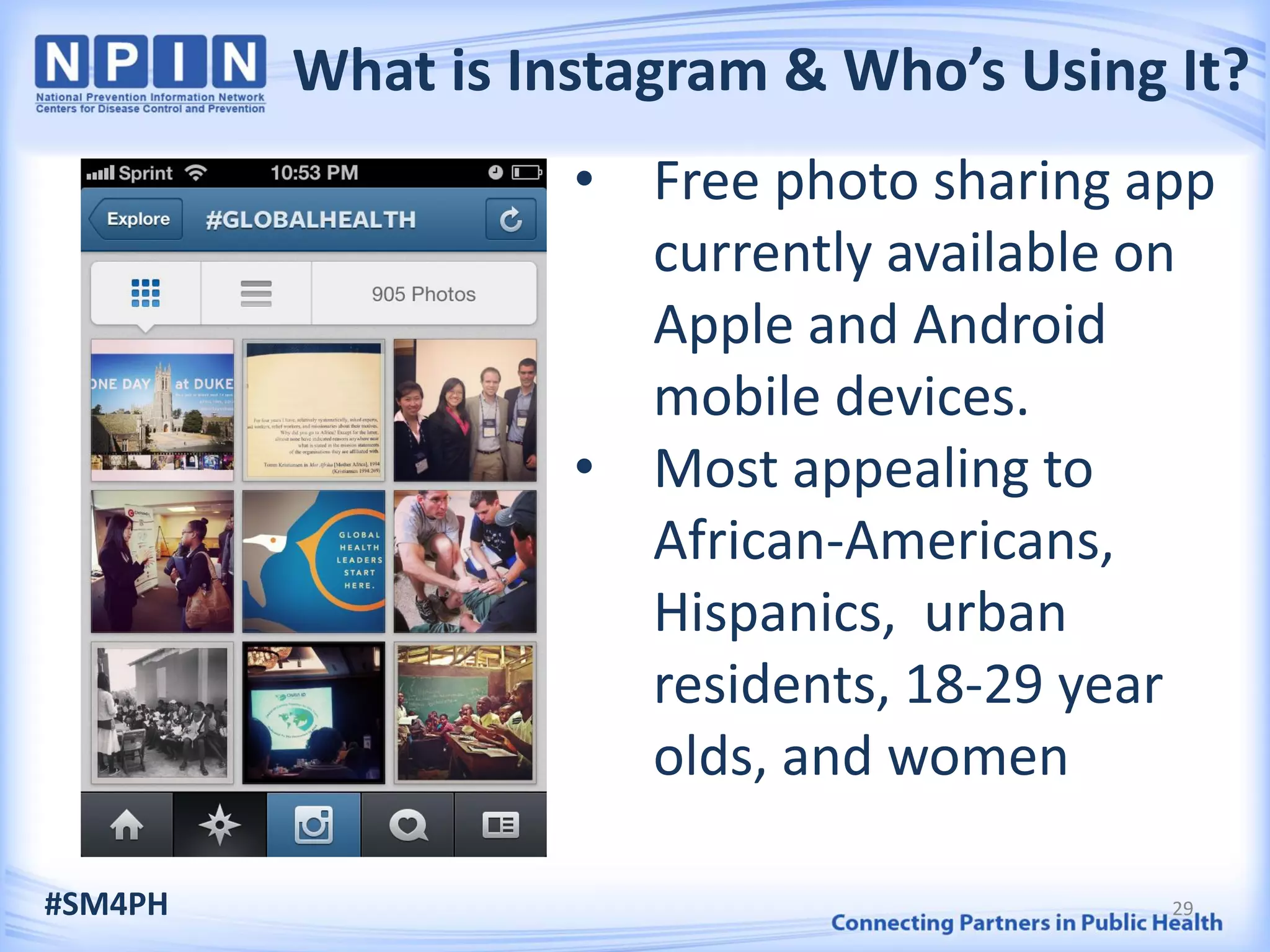 What is Instagram & Who’s Using It?
• Free photo sharing app
currently available on
Apple and Android
mobile devices.
• Most appealing to
African-Americans,
Hispanics, urban
residents, 18-29 year
olds, and women
#SM4PH 29
 