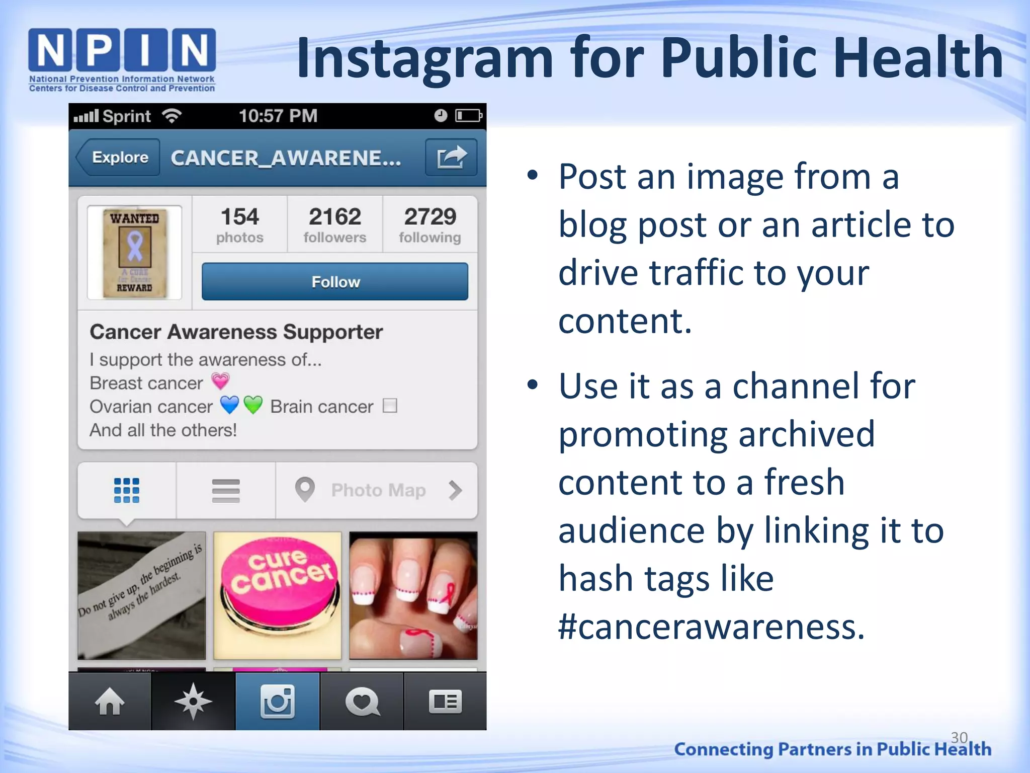 Instagram for Public Health
30
• Post an image from a
blog post or an article to
drive traffic to your
content.
• Use it as a channel for
promoting archived
content to a fresh
audience by linking it to
hash tags like
#cancerawareness.
 