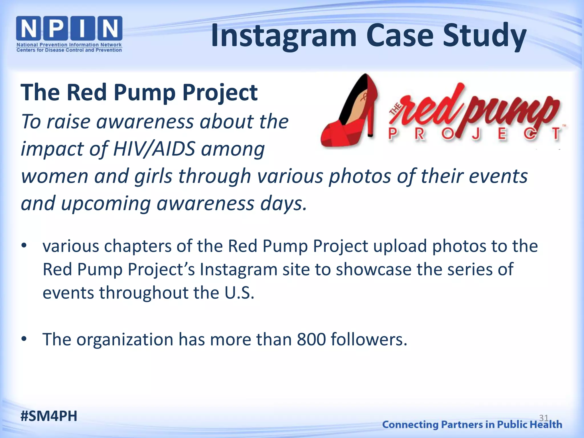 Instagram Case Study
The Red Pump Project
To raise awareness about the
impact of HIV/AIDS among
women and girls through various photos of their events
and upcoming awareness days.
• various chapters of the Red Pump Project upload photos to the
Red Pump Project’s Instagram site to showcase the series of
events throughout the U.S.
• The organization has more than 800 followers.
#SM4PH 31
 