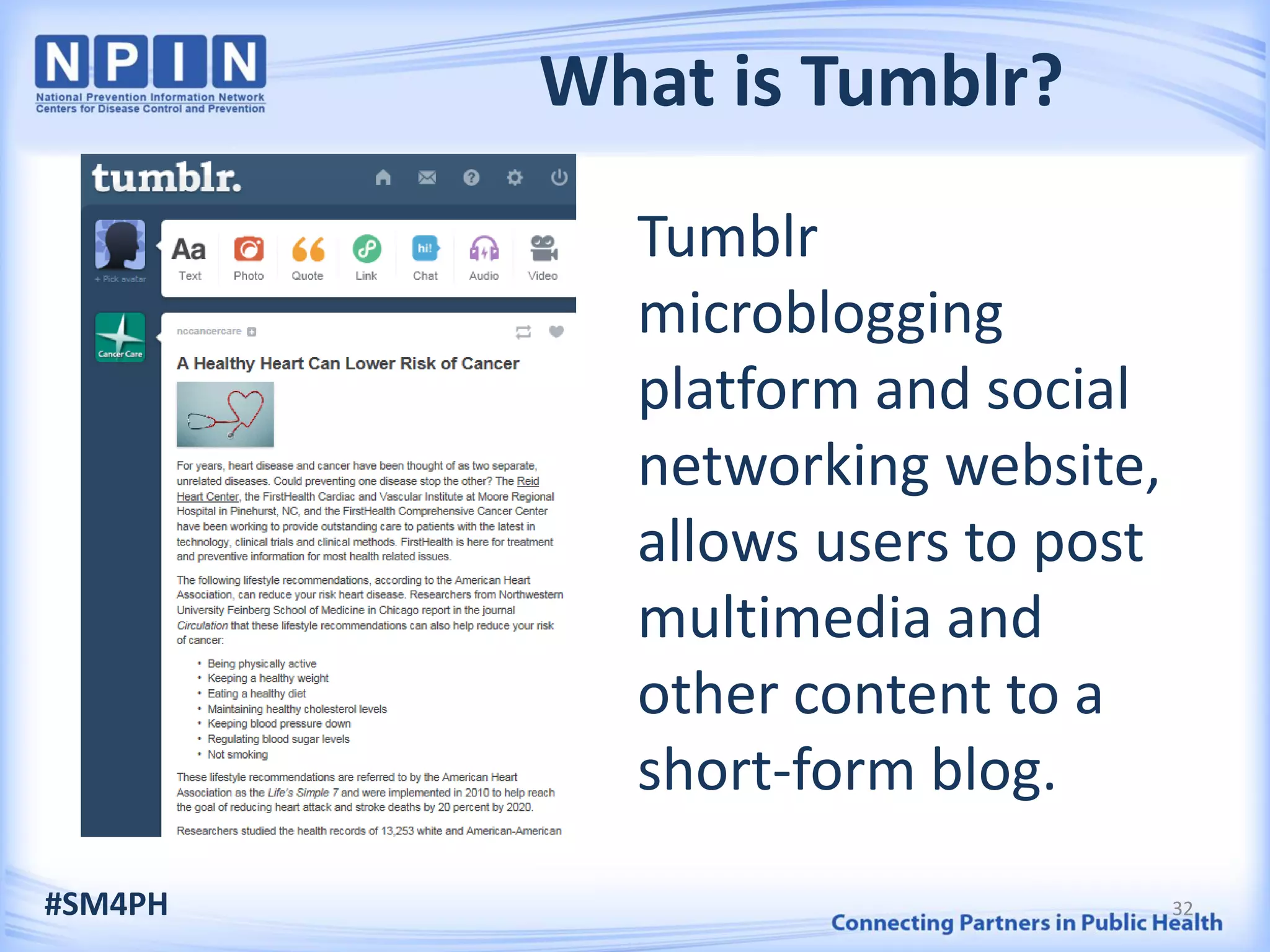 What is Tumblr?
Tumblr
microblogging
platform and social
networking website,
allows users to post
multimedia and
other content to a
short-form blog.
#SM4PH 32
 