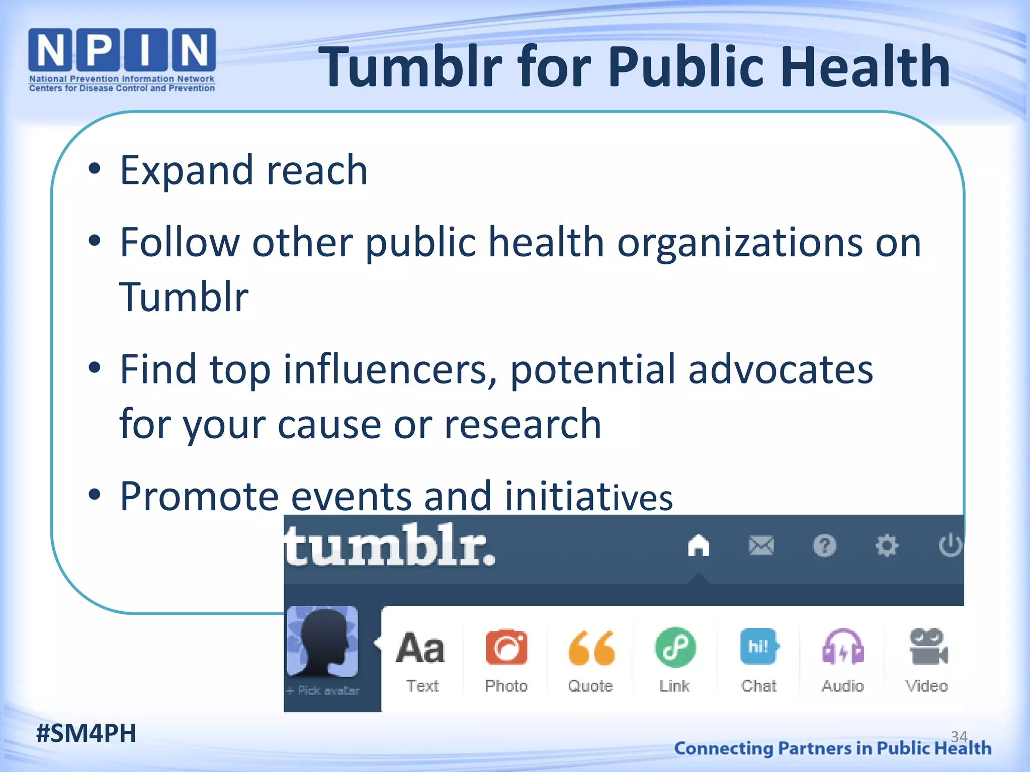 Tumblr for Public Health
• Expand reach
• Follow other public health organizations on
Tumblr
• Find top influencers, potential advocates
for your cause or research
• Promote events and initiatives
#SM4PH 34
 
