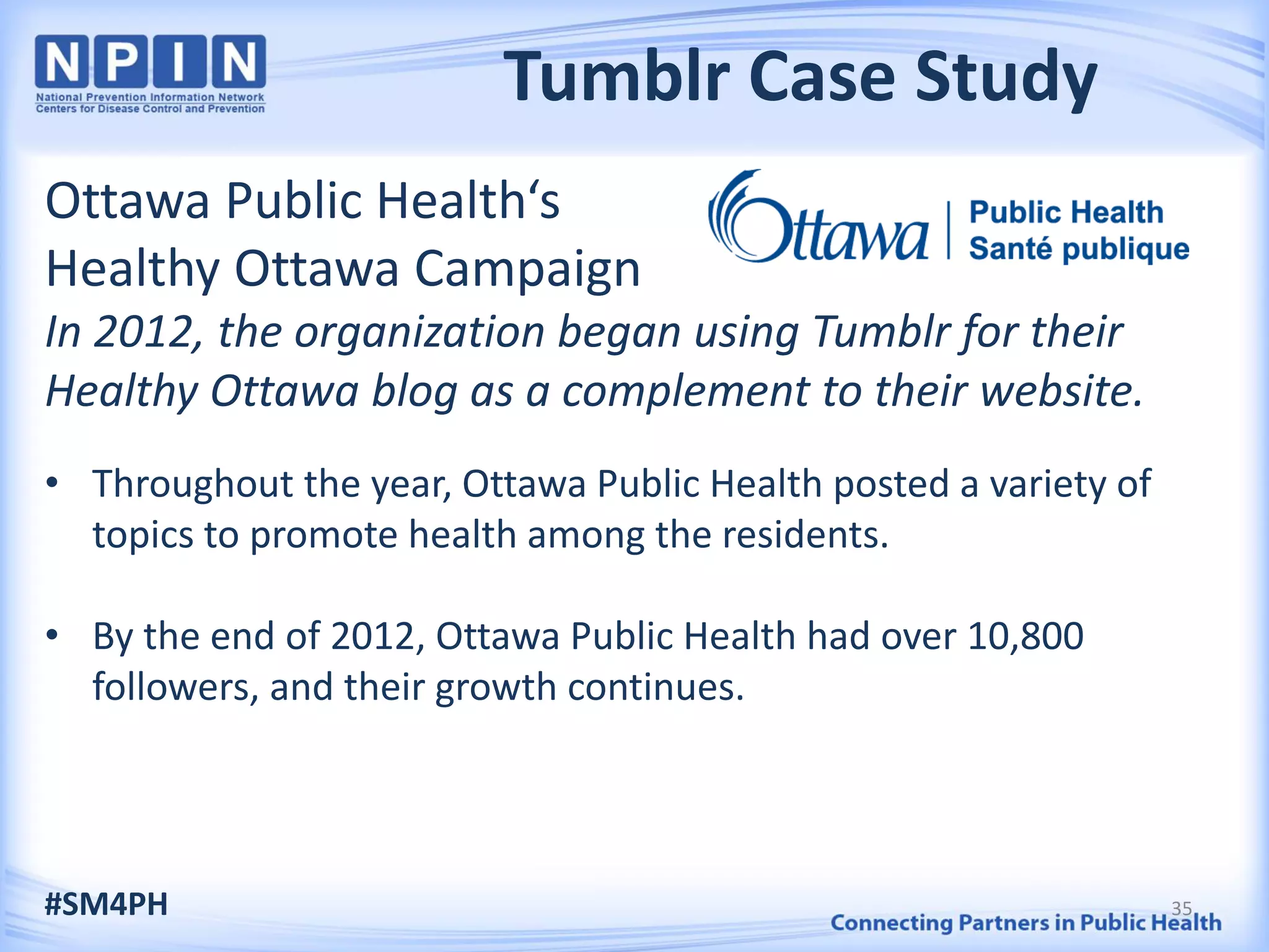 Tumblr Case Study
Ottawa Public Health‘s
Healthy Ottawa Campaign
In 2012, the organization began using Tumblr for their
Healthy Ottawa blog as a complement to their website.
• Throughout the year, Ottawa Public Health posted a variety of
topics to promote health among the residents.
• By the end of 2012, Ottawa Public Health had over 10,800
followers, and their growth continues.
#SM4PH 35
 