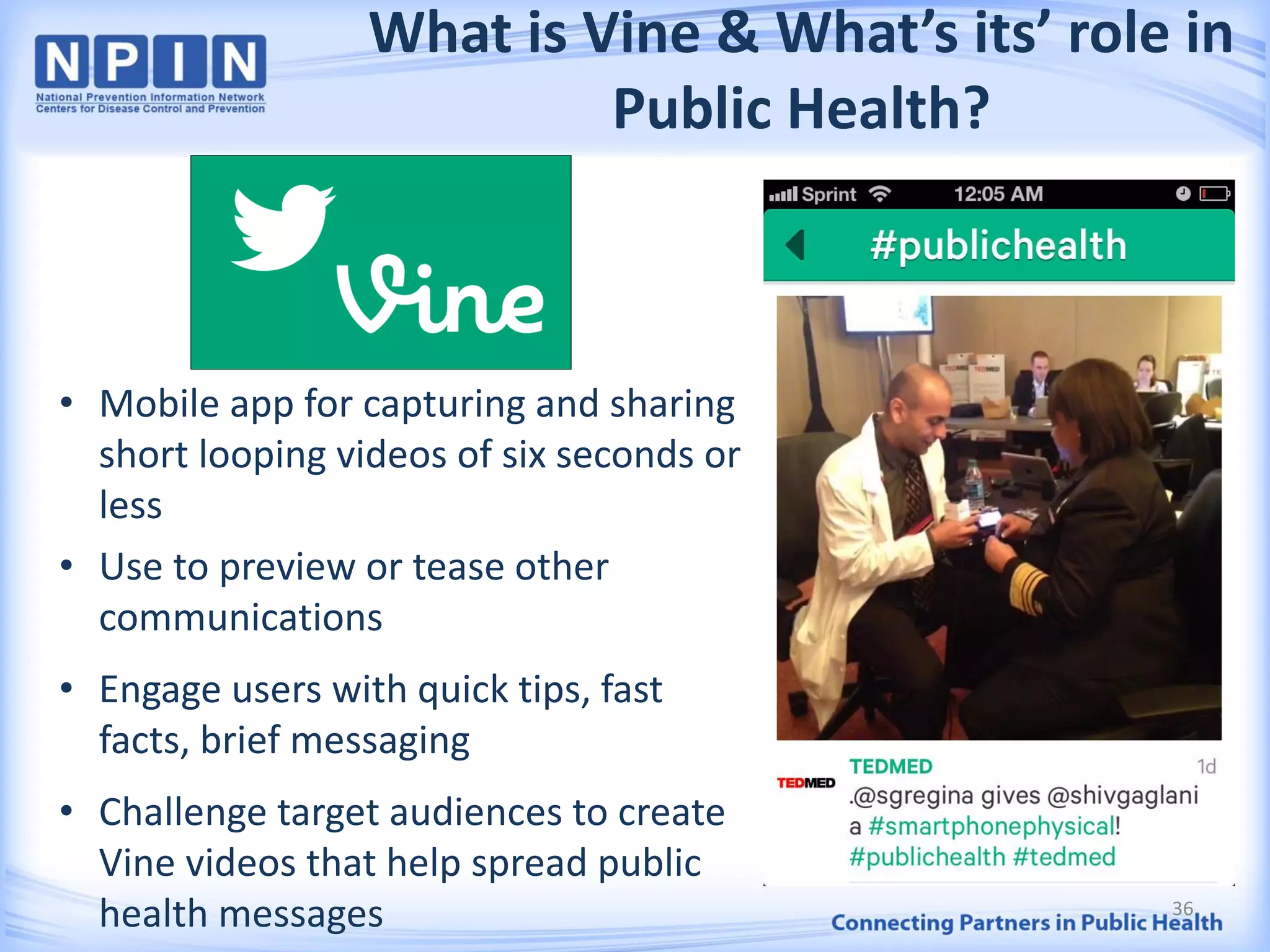 What is Vine & What’s its’ role in
Public Health?
• Mobile app for capturing and sharing
short looping videos of six seconds or
less
• Use to preview or tease other
communications
• Engage users with quick tips, fast
facts, brief messaging
• Challenge target audiences to create
Vine videos that help spread public
health messages 36
 