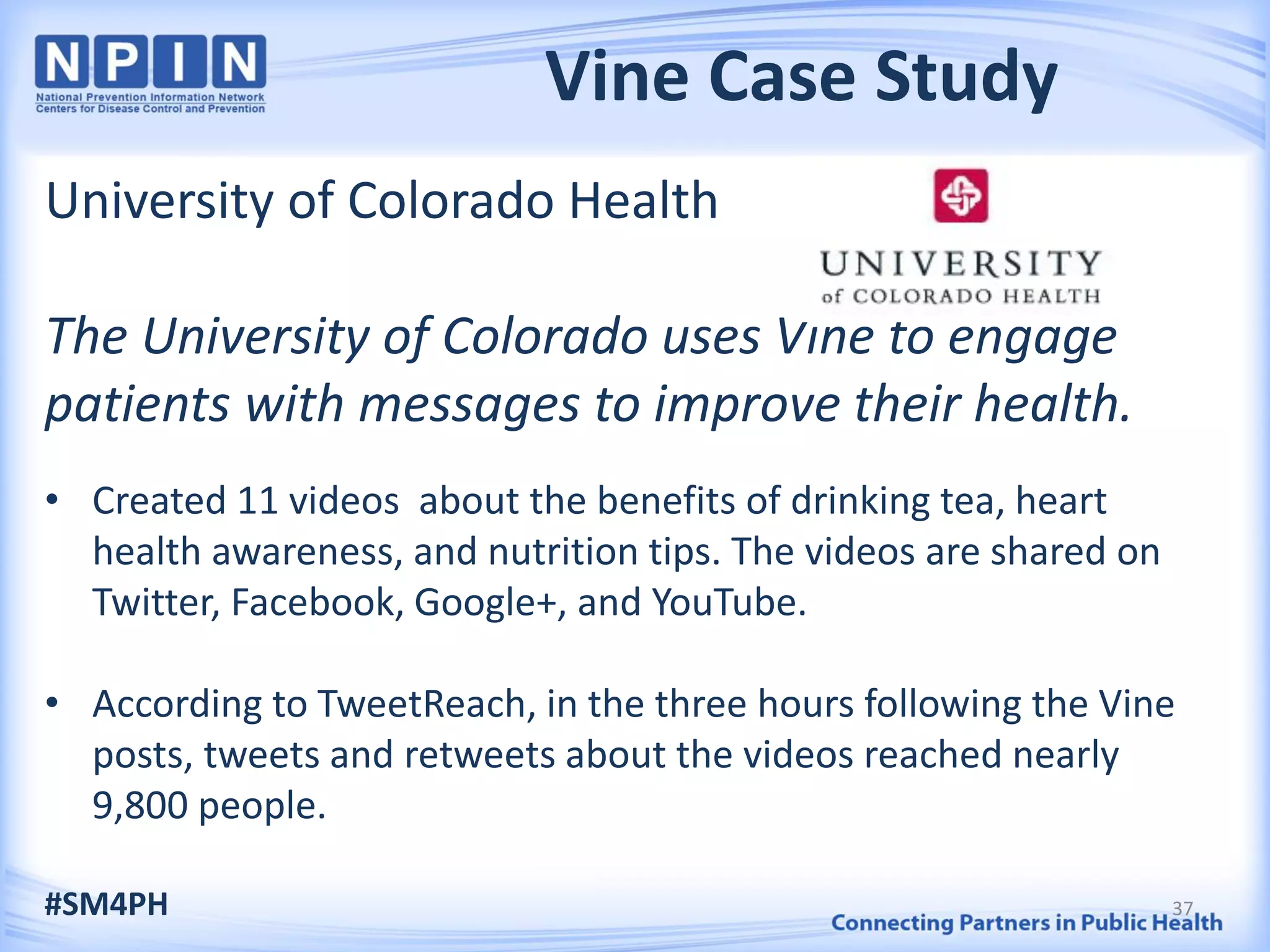 Vine Case Study
University of Colorado Health
The University of Colorado uses Vine to engage
patients with messages to improve their health.
• Created 11 videos about the benefits of drinking tea, heart
health awareness, and nutrition tips. The videos are shared on
Twitter, Facebook, Google+, and YouTube.
• According to TweetReach, in the three hours following the Vine
posts, tweets and retweets about the videos reached nearly
9,800 people.
#SM4PH 37
 
