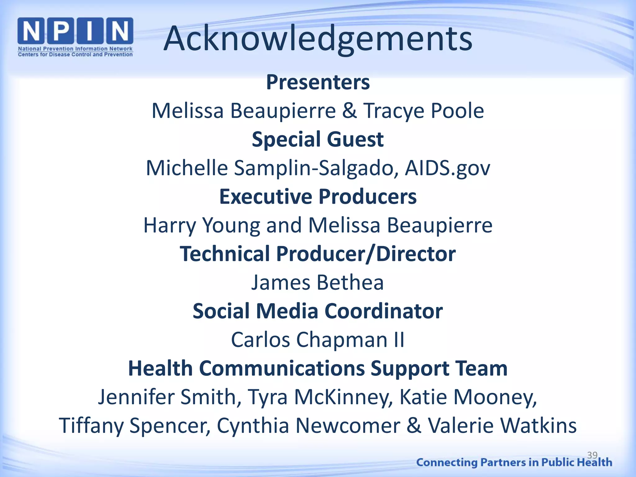 Acknowledgements
Presenters
Melissa Beaupierre & Tracye Poole
Special Guest
Michelle Samplin-Salgado, AIDS.gov
Executive Producers
Harry Young and Melissa Beaupierre
Technical Producer/Director
James Bethea
Social Media Coordinator
Carlos Chapman II
Health Communications Support Team
Jennifer Smith, Tyra McKinney, Katie Mooney,
Tiffany Spencer, Cynthia Newcomer & Valerie Watkins
39
 