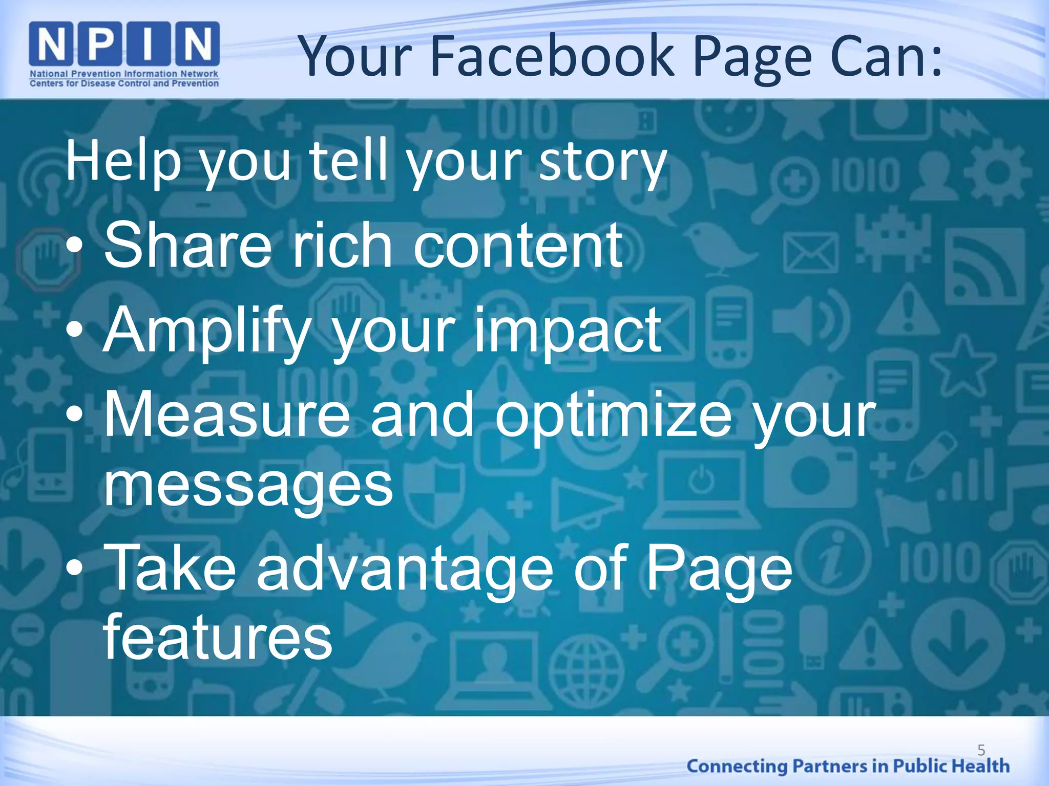 Your Facebook Page Can:
Help you tell your story
• Share rich content
• Amplify your impact
• Measure and optimize your
messages
• Take advantage of Page
features
5
 